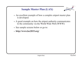 Sample Master Plan (LAX)

•   An excellent example of how a complex airport master plan
     is developed.
•   A good example on how the airport authority communicates
     to the community via the World Wide Web (WWW)
•   See sample screens below or go to:
•   http://www.lax2015.org/




                           Virginia Tech                        15 of 47
 