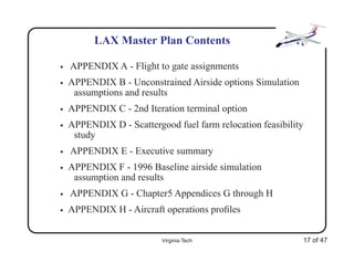 LAX Master Plan Contents

•   APPENDIX A - Flight to gate assignments
•   APPENDIX B - Unconstrained Airside options Simulation
     assumptions and results
•   APPENDIX C - 2nd Iteration terminal option
•   APPENDIX D - Scattergood fuel farm relocation feasibility
     study
•   APPENDIX E - Executive summary
•   APPENDIX F - 1996 Baseline airside simulation
     assumption and results
•   APPENDIX G - Chapter5 Appendices G through H
•   APPENDIX H - Aircraft operations proﬁles


                          Virginia Tech                     17 of 47
 