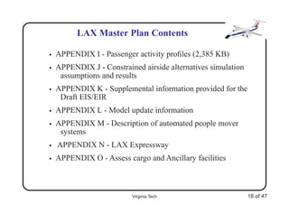 LAX Master Plan Contents

•   APPENDIX I - Passenger activity proﬁles (2,385 KB)
•   APPENDIX J - Constrained airside alternatives simulation
     assumptions and results
•   APPENDIX K - Supplemental information provided for the
     Draft EIS/EIR
•   APPENDIX L - Model update information
•   APPENDIX M - Description of automated people mover
     systems
•   APPENDIX N - LAX Expressway
•   APPENDIX O - Assess cargo and Ancillary facilities



                          Virginia Tech                        18 of 47
 