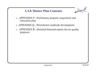 LAX Master Plan Contents

•   APPENDIX P - Preliminary property acquisition and
     relocation plan
•   APPENDIX Q - Westchester southside development
•   APPENDIX R - Detailed Simmod reports for air quality
     purposes




                         Virginia Tech                     19 of 47
 