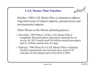 LAX Master Plan Timeline

    October, 1994 LAX Master Plan is initiated to address
    long-term issues of airport capacity, ground access and
    environmental impacts.
    Three Phases in the Master planning process:
•   December, 1995 Phase I of the LAX Master Plan is
     completed. Research phase determines demand for air
     service by 2015 could reach 98 million annual passengers
     and 4.1 million annual tons of cargo.
•   February, 1996 Phase II of LAX Master Plan is initiated.
     Facility requirements are assessed and a total of 30
     concepts are developed and reviewed by LAWA



                           Virginia Tech                        20 of 47
 
