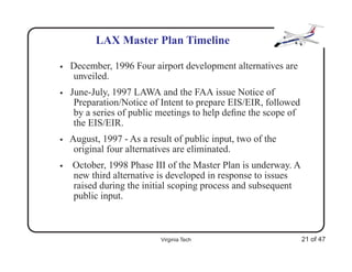 LAX Master Plan Timeline

•   December, 1996 Four airport development alternatives are
    unveiled.
•   June-July, 1997 LAWA and the FAA issue Notice of
     Preparation/Notice of Intent to prepare EIS/EIR, followed
     by a series of public meetings to help deﬁne the scope of
     the EIS/EIR.
•   August, 1997 - As a result of public input, two of the
     original four alternatives are eliminated.
•   October, 1998 Phase III of the Master Plan is underway. A
    new third alternative is developed in response to issues
    raised during the initial scoping process and subsequent
    public input.



                           Virginia Tech                         21 of 47
 