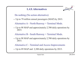 LAX Alternatives

    Do nothing (No action alternative)
•   Up to 79 million annual passengers (MAP) by 2015.
    Alternative A - North Runway + Terminal Mods.
•   Up to 98 MAP and approximately 2,700 daily operations by
     2015.
    Alternative B - South Runway + Terminal Mods.
•   Up to 98 MAP and approximately 2,700 daily operations by
     2015.
    Alternative C - Terminal and Access Improvements
•   Up to 89 MAP and 2,300 daily operations by 2015.

                          Virginia Tech                    24 of 47
 