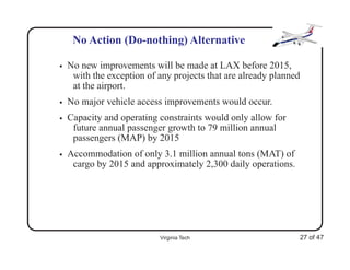 No Action (Do-nothing) Alternative

•   No new improvements will be made at LAX before 2015,
     with the exception of any projects that are already planned
     at the airport.
•   No major vehicle access improvements would occur.
•   Capacity and operating constraints would only allow for
     future annual passenger growth to 79 million annual
     passengers (MAP) by 2015
•   Accommodation of only 3.1 million annual tons (MAT) of
     cargo by 2015 and approximately 2,300 daily operations.




                           Virginia Tech                       27 of 47
 