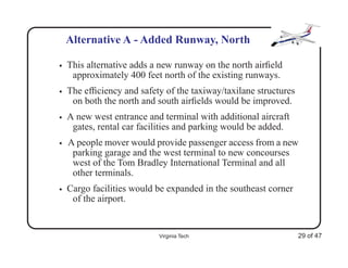 Alternative A - Added Runway, North

•   This alternative adds a new runway on the north airﬁeld
     approximately 400 feet north of the existing runways.
•   The efﬁciency and safety of the taxiway/taxilane structures
     on both the north and south airﬁelds would be improved.
•   A new west entrance and terminal with additional aircraft
     gates, rental car facilities and parking would be added.
•   A people mover would provide passenger access from a new
     parking garage and the west terminal to new concourses
     west of the Tom Bradley International Terminal and all
     other terminals.
•   Cargo facilities would be expanded in the southeast corner
     of the airport.


                           Virginia Tech                          29 of 47
 