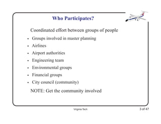 Who Participates?

    Coordinated effort between groups of people
•   Groups involved in master planning
•   Airlines
•   Airport authorities
•   Engineering team
•   Environmental groups
•   Financial groups
•   City council (community)
    NOTE: Get the community involved


                           Virginia Tech          3 of 47
 