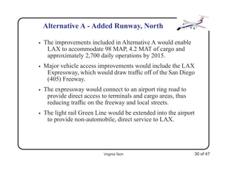 Alternative A - Added Runway, North

•   The improvements included in Alternative A would enable
     LAX to accommodate 98 MAP, 4.2 MAT of cargo and
     approximately 2,700 daily operations by 2015.
•   Major vehicle access improvements would include the LAX
     Expressway, which would draw trafﬁc off of the San Diego
     (405) Freeway.
•   The expressway would connect to an airport ring road to
     provide direct access to terminals and cargo areas, thus
     reducing trafﬁc on the freeway and local streets.
•   The light rail Green Line would be extended into the airport
     to provide non-automobile, direct service to LAX.




                            Virginia Tech                       30 of 47
 