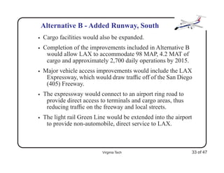 Alternative B - Added Runway, South
•   Cargo facilities would also be expanded.
•   Completion of the improvements included in Alternative B
     would allow LAX to accommodate 98 MAP, 4.2 MAT of
     cargo and approximately 2,700 daily operations by 2015.
•   Major vehicle access improvements would include the LAX
     Expressway, which would draw trafﬁc off of the San Diego
     (405) Freeway.
•   The expressway would connect to an airport ring road to
     provide direct access to terminals and cargo areas, thus
     reducing trafﬁc on the freeway and local streets.
•   The light rail Green Line would be extended into the airport
     to provide non-automobile, direct service to LAX.



                            Virginia Tech                       33 of 47
 
