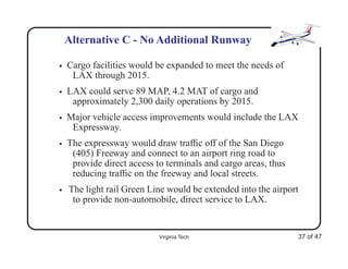Alternative C - No Additional Runway

•   Cargo facilities would be expanded to meet the needs of
     LAX through 2015.
•   LAX could serve 89 MAP, 4.2 MAT of cargo and
     approximately 2,300 daily operations by 2015.
•   Major vehicle access improvements would include the LAX
     Expressway.
•   The expressway would draw trafﬁc off of the San Diego
     (405) Freeway and connect to an airport ring road to
     provide direct access to terminals and cargo areas, thus
     reducing trafﬁc on the freeway and local streets.
•   The light rail Green Line would be extended into the airport
     to provide non-automobile, direct service to LAX.


                            Virginia Tech                       37 of 47
 