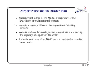 Airport Noise and the Master Plan

•   An Important output of the Master Plan process if the
     evaluation of environmental impacts
•   Noise is a major problem in the expansion of existing
     airports
•   Noise is perhaps the most systematic constrain at enhancing
     the capacity of airports in the world
•   Some airports have taken 30-40 years to evolve due to noise
     constraints




                           Virginia Tech                      42 of 47
 