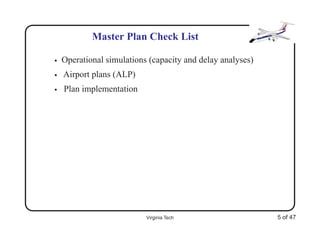 Master Plan Check List

•   Operational simulations (capacity and delay analyses)
•   Airport plans (ALP)
•   Plan implementation




                           Virginia Tech                    5 of 47
 