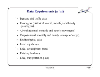 Data Requirements (a list)

•   Demand and trafﬁc data
•   Passengers (historical annual, monthly and hourly
     passengers)
•   Aircraft (annual, monthly and hourly movements)
•   Cargo (annual, monthly and hourly tonnage of cargo)
•   Environmental data
•   Local regulations
•   Local development plans
•   Existing land uses
•   Local transportation plans


                           Virginia Tech                  7 of 47
 