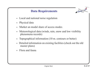 Data Requirements

•   Local and national noise regulation
•   Physical data
•   Market an modal share of access modes
•   Meteorological data (winds, rain, snow and low visibility
    phenomena records)
•   Topographical information (10 m. contours or better)
•   Detailed information on existing facilities (check out the old
     master plans)
•   Flora and fauna




                            Virginia Tech                            8 of 47
 