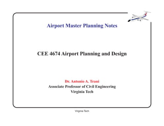Airport Master Planning Notes




CEE 4674 Airport Planning and Design




              Dr. Antonio A. Trani
    Associate Professor of Civil Engineering
                  Virginia Tech



                   Virginia Tech               1 of 47
 