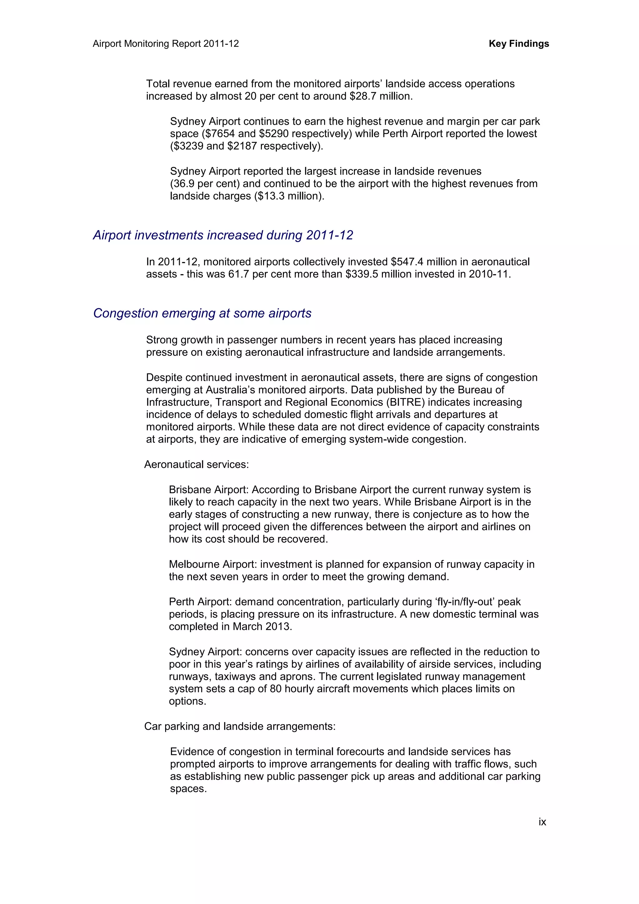 Airport Monitoring Report 2011-12 Key Findings
ix
Total revenue earned from the monitored airports’ landside access operations
increased by almost 20 per cent to around $28.7 million.
Sydney Airport continues to earn the highest revenue and margin per car park
space ($7654 and $5290 respectively) while Perth Airport reported the lowest
($3239 and $2187 respectively).
Sydney Airport reported the largest increase in landside revenues
(36.9 per cent) and continued to be the airport with the highest revenues from
landside charges ($13.3 million).
Airport investments increased during 2011-12
In 2011-12, monitored airports collectively invested $547.4 million in aeronautical
assets - this was 61.7 per cent more than $339.5 million invested in 2010-11.
Congestion emerging at some airports
Strong growth in passenger numbers in recent years has placed increasing
pressure on existing aeronautical infrastructure and landside arrangements.
Despite continued investment in aeronautical assets, there are signs of congestion
emerging at Australia’s monitored airports. Data published by the Bureau of
Infrastructure, Transport and Regional Economics (BITRE) indicates increasing
incidence of delays to scheduled domestic flight arrivals and departures at
monitored airports. While these data are not direct evidence of capacity constraints
at airports, they are indicative of emerging system-wide congestion.
Aeronautical services:
Brisbane Airport: According to Brisbane Airport the current runway system is
likely to reach capacity in the next two years. While Brisbane Airport is in the
early stages of constructing a new runway, there is conjecture as to how the
project will proceed given the differences between the airport and airlines on
how its cost should be recovered.
Melbourne Airport: investment is planned for expansion of runway capacity in
the next seven years in order to meet the growing demand.
Perth Airport: demand concentration, particularly during ‘fly-in/fly-out’ peak
periods, is placing pressure on its infrastructure. A new domestic terminal was
completed in March 2013.
Sydney Airport: concerns over capacity issues are reflected in the reduction to
poor in this year’s ratings by airlines of availability of airside services, including
runways, taxiways and aprons. The current legislated runway management
system sets a cap of 80 hourly aircraft movements which places limits on
options.
Car parking and landside arrangements:
Evidence of congestion in terminal forecourts and landside services has
prompted airports to improve arrangements for dealing with traffic flows, such
as establishing new public passenger pick up areas and additional car parking
spaces.
 