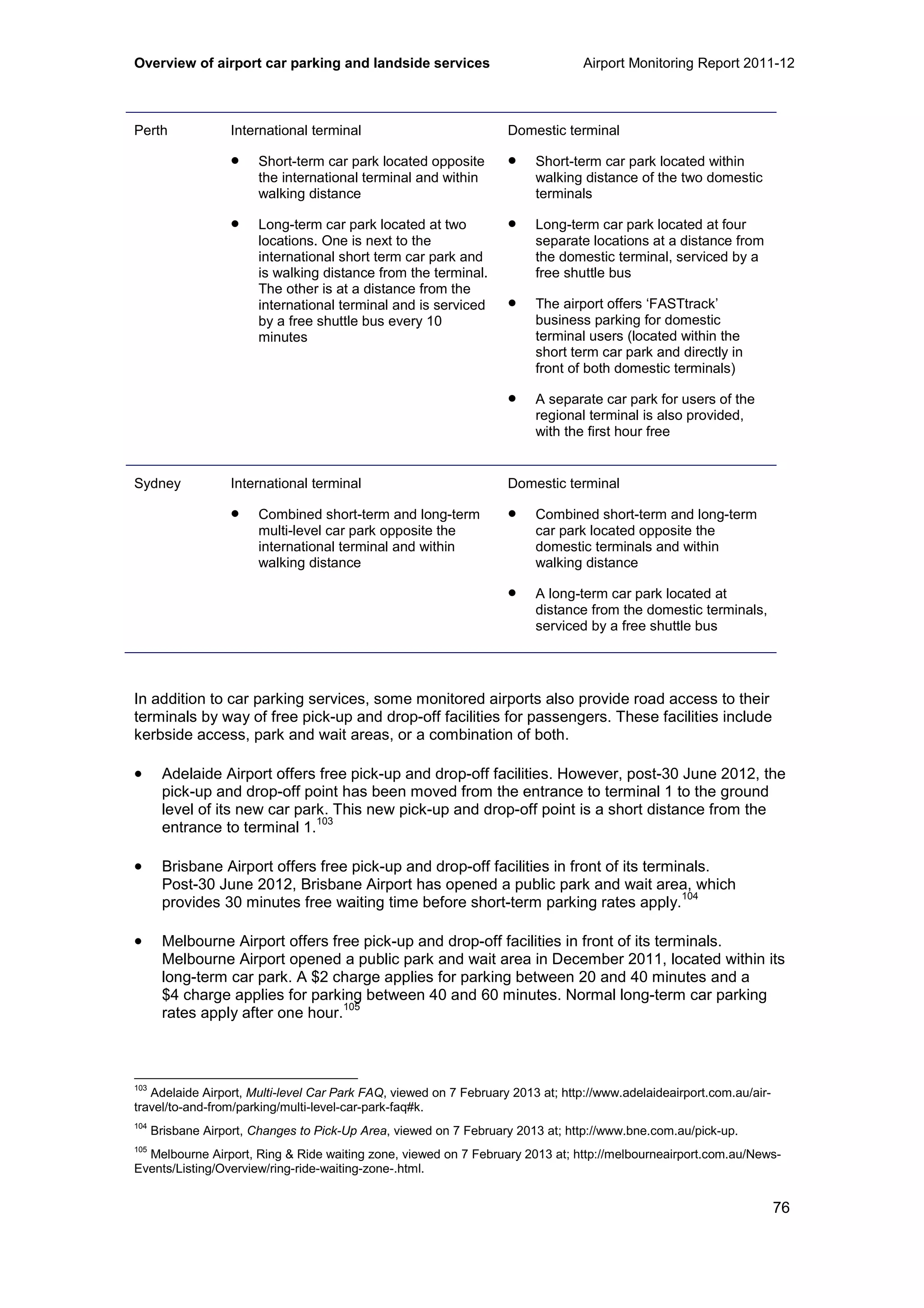 Overview of airport car parking and landside services Airport Monitoring Report 2011-12
76
Perth International terminal
• Short-term car park located opposite
the international terminal and within
walking distance
• Long-term car park located at two
locations. One is next to the
international short term car park and
is walking distance from the terminal.
The other is at a distance from the
international terminal and is serviced
by a free shuttle bus every 10
minutes
Domestic terminal
• Short-term car park located within
walking distance of the two domestic
terminals
• Long-term car park located at four
separate locations at a distance from
the domestic terminal, serviced by a
free shuttle bus
• The airport offers ‘FASTtrack’
business parking for domestic
terminal users (located within the
short term car park and directly in
front of both domestic terminals)
• A separate car park for users of the
regional terminal is also provided,
with the first hour free
Sydney International terminal
• Combined short-term and long-term
multi-level car park opposite the
international terminal and within
walking distance
Domestic terminal
• Combined short-term and long-term
car park located opposite the
domestic terminals and within
walking distance
• A long-term car park located at
distance from the domestic terminals,
serviced by a free shuttle bus
In addition to car parking services, some monitored airports also provide road access to their
terminals by way of free pick-up and drop-off facilities for passengers. These facilities include
kerbside access, park and wait areas, or a combination of both.
• Adelaide Airport offers free pick-up and drop-off facilities. However, post-30 June 2012, the
pick-up and drop-off point has been moved from the entrance to terminal 1 to the ground
level of its new car park. This new pick-up and drop-off point is a short distance from the
entrance to terminal 1.
103
• Brisbane Airport offers free pick-up and drop-off facilities in front of its terminals.
Post-30 June 2012, Brisbane Airport has opened a public park and wait area, which
provides 30 minutes free waiting time before short-term parking rates apply.
104
• Melbourne Airport offers free pick-up and drop-off facilities in front of its terminals.
Melbourne Airport opened a public park and wait area in December 2011, located within its
long-term car park. A $2 charge applies for parking between 20 and 40 minutes and a
$4 charge applies for parking between 40 and 60 minutes. Normal long-term car parking
rates apply after one hour.
105
103
Adelaide Airport, Multi-level Car Park FAQ, viewed on 7 February 2013 at; http://www.adelaideairport.com.au/air-
travel/to-and-from/parking/multi-level-car-park-faq#k.
104
Brisbane Airport, Changes to Pick-Up Area, viewed on 7 February 2013 at; http://www.bne.com.au/pick-up.
105
Melbourne Airport, Ring & Ride waiting zone, viewed on 7 February 2013 at; http://melbourneairport.com.au/News-
Events/Listing/Overview/ring-ride-waiting-zone-.html.
 