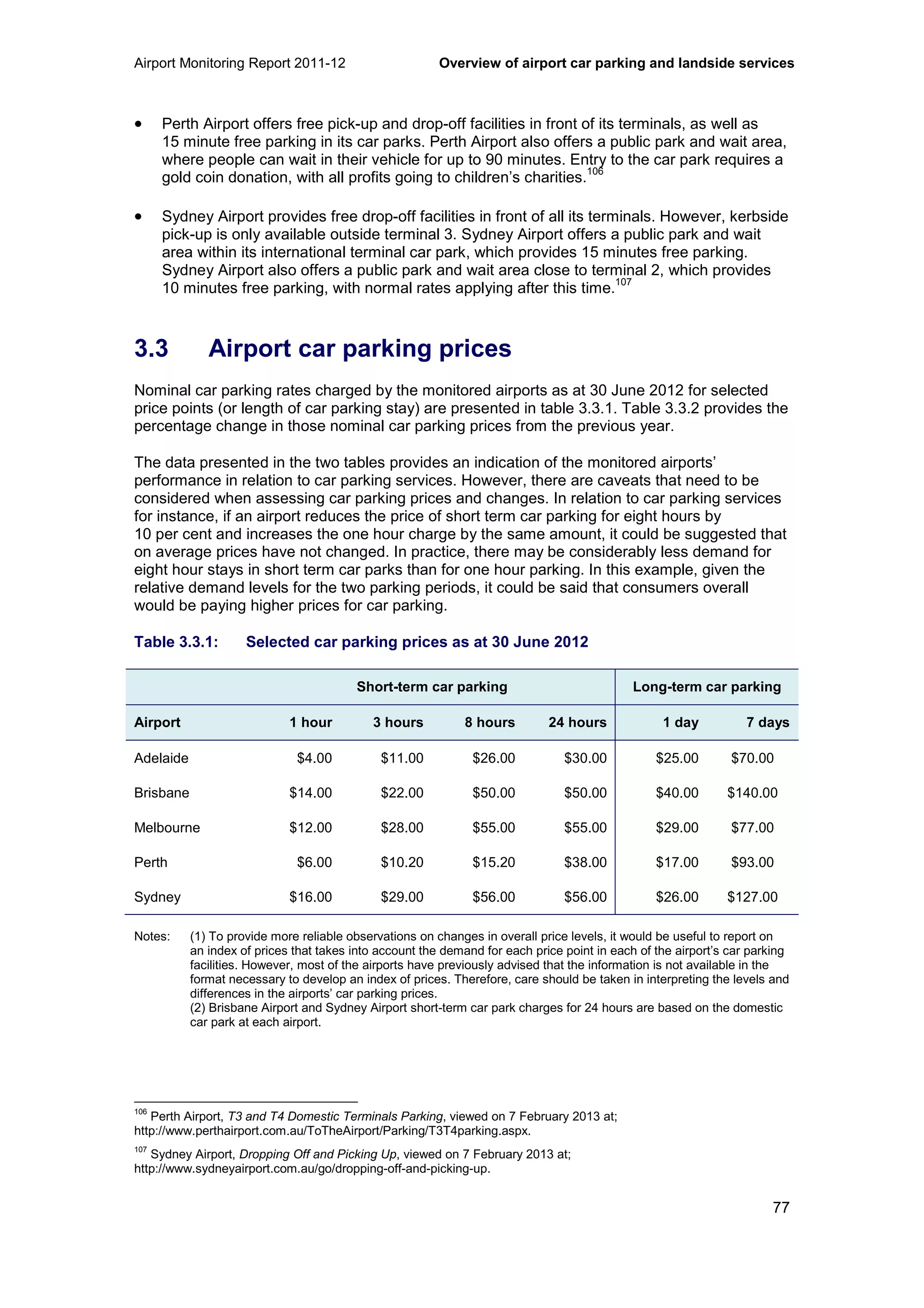 Airport Monitoring Report 2011-12 Overview of airport car parking and landside services
77
• Perth Airport offers free pick-up and drop-off facilities in front of its terminals, as well as
15 minute free parking in its car parks. Perth Airport also offers a public park and wait area,
where people can wait in their vehicle for up to 90 minutes. Entry to the car park requires a
gold coin donation, with all profits going to children’s charities.
106
• Sydney Airport provides free drop-off facilities in front of all its terminals. However, kerbside
pick-up is only available outside terminal 3. Sydney Airport offers a public park and wait
area within its international terminal car park, which provides 15 minutes free parking.
Sydney Airport also offers a public park and wait area close to terminal 2, which provides
10 minutes free parking, with normal rates applying after this time.
107
3.3 Airport car parking prices
Nominal car parking rates charged by the monitored airports as at 30 June 2012 for selected
price points (or length of car parking stay) are presented in table 3.3.1. Table 3.3.2 provides the
percentage change in those nominal car parking prices from the previous year.
The data presented in the two tables provides an indication of the monitored airports’
performance in relation to car parking services. However, there are caveats that need to be
considered when assessing car parking prices and changes. In relation to car parking services
for instance, if an airport reduces the price of short term car parking for eight hours by
10 per cent and increases the one hour charge by the same amount, it could be suggested that
on average prices have not changed. In practice, there may be considerably less demand for
eight hour stays in short term car parks than for one hour parking. In this example, given the
relative demand levels for the two parking periods, it could be said that consumers overall
would be paying higher prices for car parking.
Table 3.3.1: Selected car parking prices as at 30 June 2012
Short-term car parking Long-term car parking
Airport 1 hour 3 hours 8 hours 24 hours 1 day 7 days
Adelaide $4.00 $11.00 $26.00 $30.00 $25.00 $70.00
Brisbane $14.00 $22.00 $50.00 $50.00 $40.00 $140.00
Melbourne $12.00 $28.00 $55.00 $55.00 $29.00 $77.00
Perth $6.00 $10.20 $15.20 $38.00 $17.00 $93.00
Sydney $16.00 $29.00 $56.00 $56.00 $26.00 $127.00
Notes: (1) To provide more reliable observations on changes in overall price levels, it would be useful to report on
an index of prices that takes into account the demand for each price point in each of the airport’s car parking
facilities. However, most of the airports have previously advised that the information is not available in the
format necessary to develop an index of prices. Therefore, care should be taken in interpreting the levels and
differences in the airports’ car parking prices.
(2) Brisbane Airport and Sydney Airport short-term car park charges for 24 hours are based on the domestic
car park at each airport.
106
Perth Airport, T3 and T4 Domestic Terminals Parking, viewed on 7 February 2013 at;
http://www.perthairport.com.au/ToTheAirport/Parking/T3T4parking.aspx.
107
Sydney Airport, Dropping Off and Picking Up, viewed on 7 February 2013 at;
http://www.sydneyairport.com.au/go/dropping-off-and-picking-up.
 
