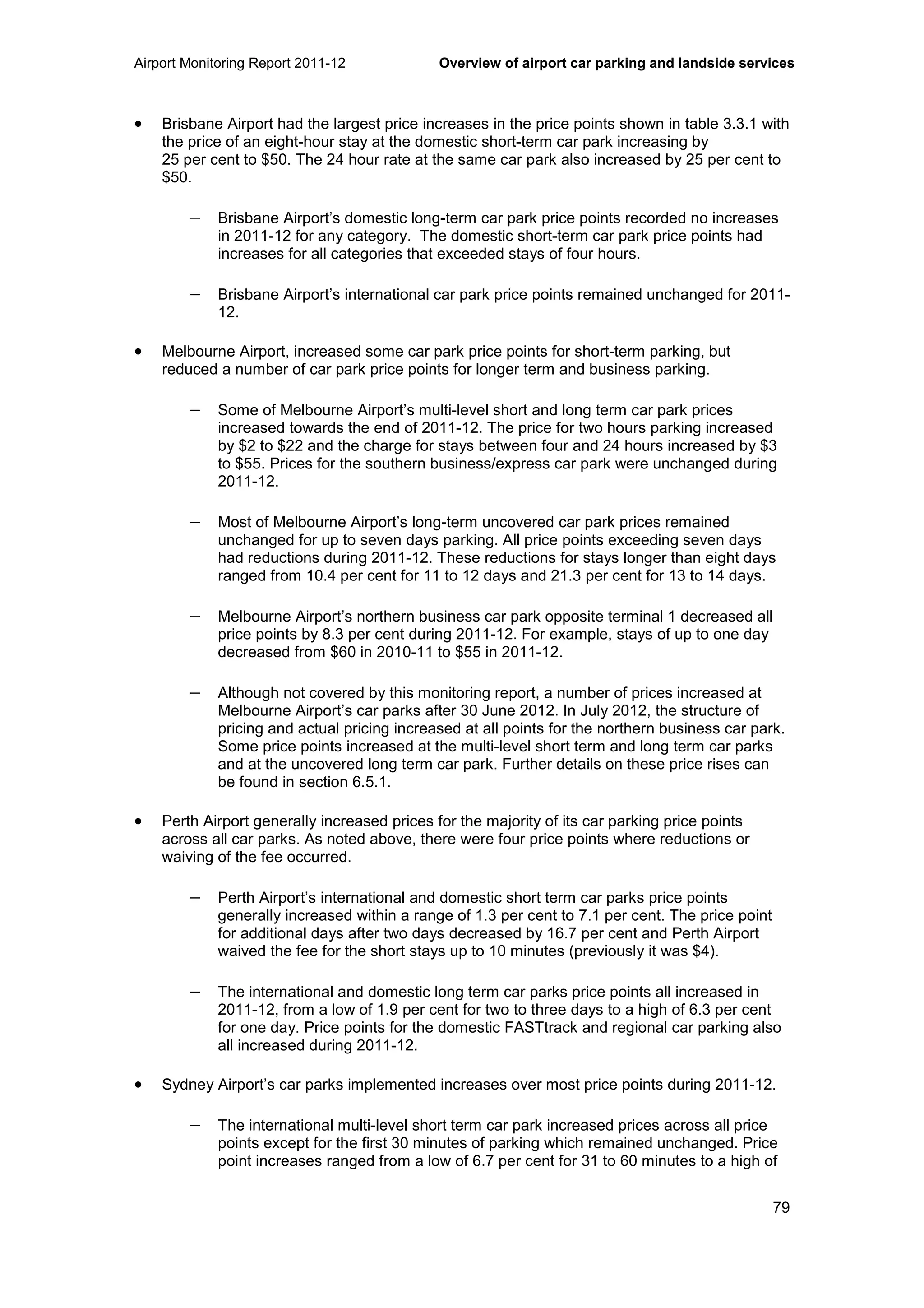 Airport Monitoring Report 2011-12 Overview of airport car parking and landside services
79
• Brisbane Airport had the largest price increases in the price points shown in table 3.3.1 with
the price of an eight-hour stay at the domestic short-term car park increasing by
25 per cent to $50. The 24 hour rate at the same car park also increased by 25 per cent to
$50.
− Brisbane Airport’s domestic long-term car park price points recorded no increases
in 2011-12 for any category. The domestic short-term car park price points had
increases for all categories that exceeded stays of four hours.
− Brisbane Airport’s international car park price points remained unchanged for 2011-
12.
• Melbourne Airport, increased some car park price points for short-term parking, but
reduced a number of car park price points for longer term and business parking.
− Some of Melbourne Airport’s multi-level short and long term car park prices
increased towards the end of 2011-12. The price for two hours parking increased
by $2 to $22 and the charge for stays between four and 24 hours increased by $3
to $55. Prices for the southern business/express car park were unchanged during
2011-12.
− Most of Melbourne Airport’s long-term uncovered car park prices remained
unchanged for up to seven days parking. All price points exceeding seven days
had reductions during 2011-12. These reductions for stays longer than eight days
ranged from 10.4 per cent for 11 to 12 days and 21.3 per cent for 13 to 14 days.
− Melbourne Airport’s northern business car park opposite terminal 1 decreased all
price points by 8.3 per cent during 2011-12. For example, stays of up to one day
decreased from $60 in 2010-11 to $55 in 2011-12.
− Although not covered by this monitoring report, a number of prices increased at
Melbourne Airport’s car parks after 30 June 2012. In July 2012, the structure of
pricing and actual pricing increased at all points for the northern business car park.
Some price points increased at the multi-level short term and long term car parks
and at the uncovered long term car park. Further details on these price rises can
be found in section 6.5.1.
• Perth Airport generally increased prices for the majority of its car parking price points
across all car parks. As noted above, there were four price points where reductions or
waiving of the fee occurred.
− Perth Airport’s international and domestic short term car parks price points
generally increased within a range of 1.3 per cent to 7.1 per cent. The price point
for additional days after two days decreased by 16.7 per cent and Perth Airport
waived the fee for the short stays up to 10 minutes (previously it was $4).
− The international and domestic long term car parks price points all increased in
2011-12, from a low of 1.9 per cent for two to three days to a high of 6.3 per cent
for one day. Price points for the domestic FASTtrack and regional car parking also
all increased during 2011-12.
• Sydney Airport’s car parks implemented increases over most price points during 2011-12.
− The international multi-level short term car park increased prices across all price
points except for the first 30 minutes of parking which remained unchanged. Price
point increases ranged from a low of 6.7 per cent for 31 to 60 minutes to a high of
 
