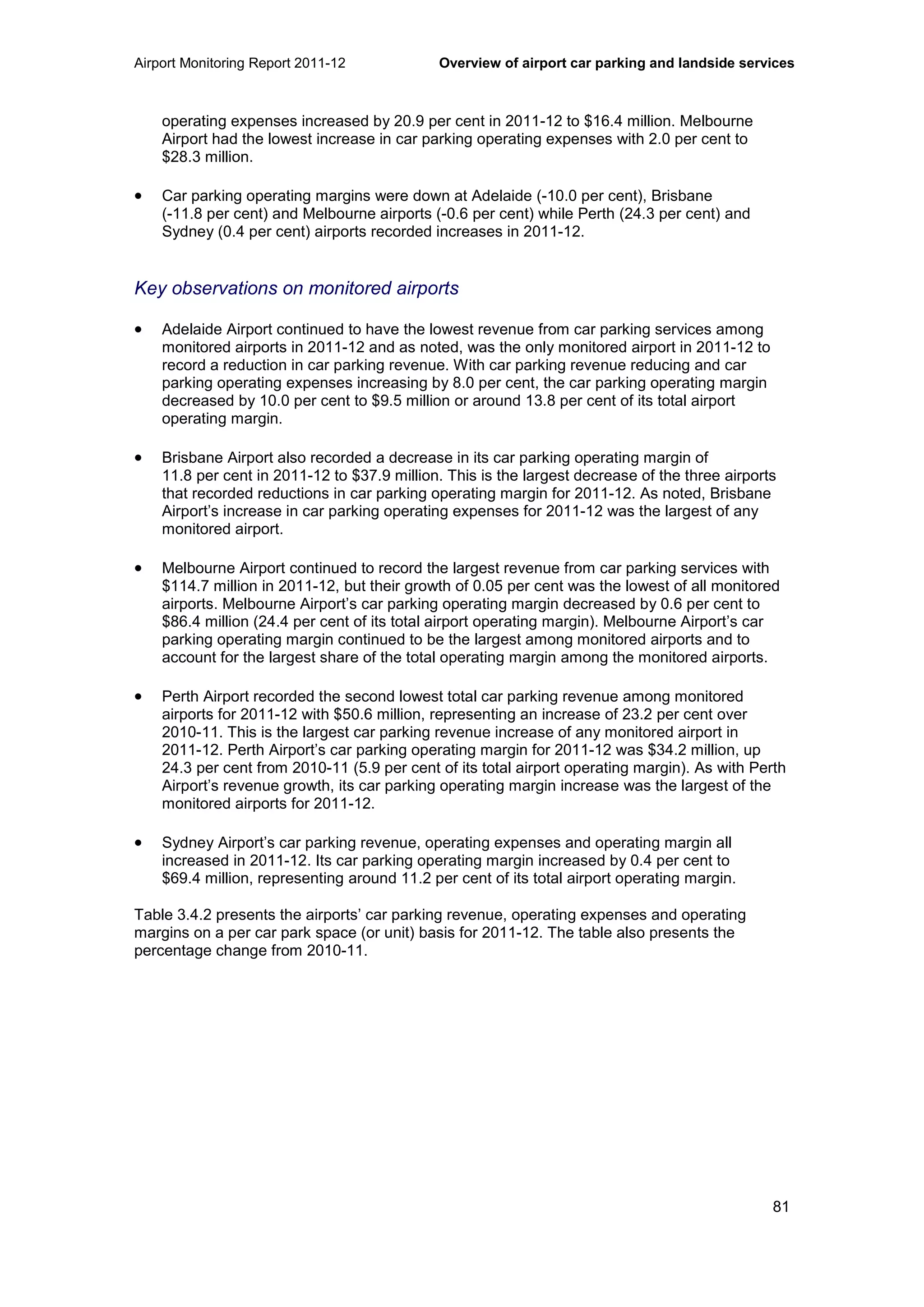 Airport Monitoring Report 2011-12 Overview of airport car parking and landside services
81
operating expenses increased by 20.9 per cent in 2011-12 to $16.4 million. Melbourne
Airport had the lowest increase in car parking operating expenses with 2.0 per cent to
$28.3 million.
• Car parking operating margins were down at Adelaide (-10.0 per cent), Brisbane
(-11.8 per cent) and Melbourne airports (-0.6 per cent) while Perth (24.3 per cent) and
Sydney (0.4 per cent) airports recorded increases in 2011-12.
Key observations on monitored airports
• Adelaide Airport continued to have the lowest revenue from car parking services among
monitored airports in 2011-12 and as noted, was the only monitored airport in 2011-12 to
record a reduction in car parking revenue. With car parking revenue reducing and car
parking operating expenses increasing by 8.0 per cent, the car parking operating margin
decreased by 10.0 per cent to $9.5 million or around 13.8 per cent of its total airport
operating margin.
• Brisbane Airport also recorded a decrease in its car parking operating margin of
11.8 per cent in 2011-12 to $37.9 million. This is the largest decrease of the three airports
that recorded reductions in car parking operating margin for 2011-12. As noted, Brisbane
Airport’s increase in car parking operating expenses for 2011-12 was the largest of any
monitored airport.
• Melbourne Airport continued to record the largest revenue from car parking services with
$114.7 million in 2011-12, but their growth of 0.05 per cent was the lowest of all monitored
airports. Melbourne Airport’s car parking operating margin decreased by 0.6 per cent to
$86.4 million (24.4 per cent of its total airport operating margin). Melbourne Airport’s car
parking operating margin continued to be the largest among monitored airports and to
account for the largest share of the total operating margin among the monitored airports.
• Perth Airport recorded the second lowest total car parking revenue among monitored
airports for 2011-12 with $50.6 million, representing an increase of 23.2 per cent over
2010-11. This is the largest car parking revenue increase of any monitored airport in
2011-12. Perth Airport’s car parking operating margin for 2011-12 was $34.2 million, up
24.3 per cent from 2010-11 (5.9 per cent of its total airport operating margin). As with Perth
Airport’s revenue growth, its car parking operating margin increase was the largest of the
monitored airports for 2011-12.
• Sydney Airport’s car parking revenue, operating expenses and operating margin all
increased in 2011-12. Its car parking operating margin increased by 0.4 per cent to
$69.4 million, representing around 11.2 per cent of its total airport operating margin.
Table 3.4.2 presents the airports’ car parking revenue, operating expenses and operating
margins on a per car park space (or unit) basis for 2011-12. The table also presents the
percentage change from 2010-11.
 