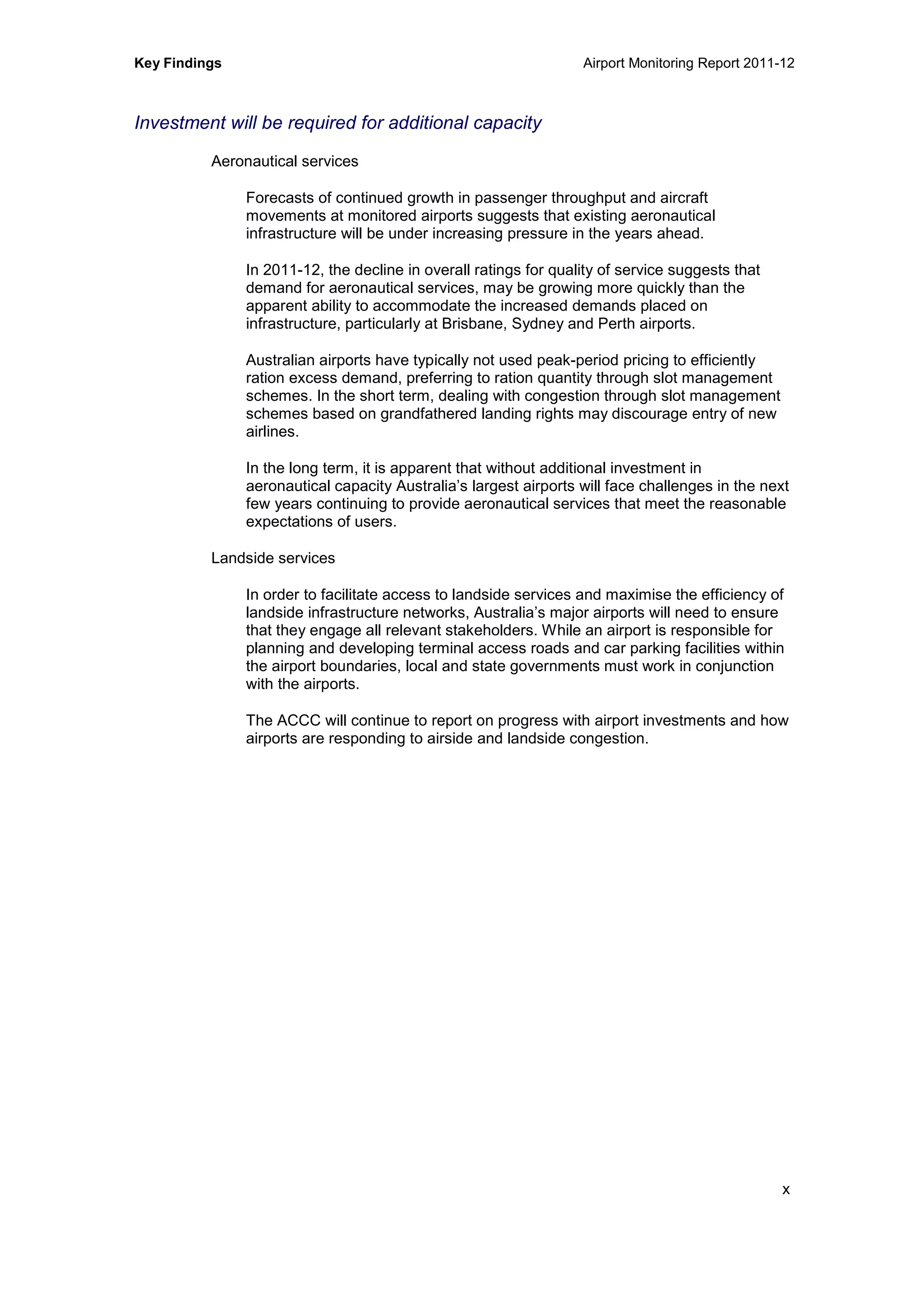 Key Findings Airport Monitoring Report 2011-12
x
Investment will be required for additional capacity
Aeronautical services
Forecasts of continued growth in passenger throughput and aircraft
movements at monitored airports suggests that existing aeronautical
infrastructure will be under increasing pressure in the years ahead.
In 2011-12, the decline in overall ratings for quality of service suggests that
demand for aeronautical services, may be growing more quickly than the
apparent ability to accommodate the increased demands placed on
infrastructure, particularly at Brisbane, Sydney and Perth airports.
Australian airports have typically not used peak-period pricing to efficiently
ration excess demand, preferring to ration quantity through slot management
schemes. In the short term, dealing with congestion through slot management
schemes based on grandfathered landing rights may discourage entry of new
airlines.
In the long term, it is apparent that without additional investment in
aeronautical capacity Australia’s largest airports will face challenges in the next
few years continuing to provide aeronautical services that meet the reasonable
expectations of users.
Landside services
In order to facilitate access to landside services and maximise the efficiency of
landside infrastructure networks, Australia’s major airports will need to ensure
that they engage all relevant stakeholders. While an airport is responsible for
planning and developing terminal access roads and car parking facilities within
the airport boundaries, local and state governments must work in conjunction
with the airports.
The ACCC will continue to report on progress with airport investments and how
airports are responding to airside and landside congestion.
 
