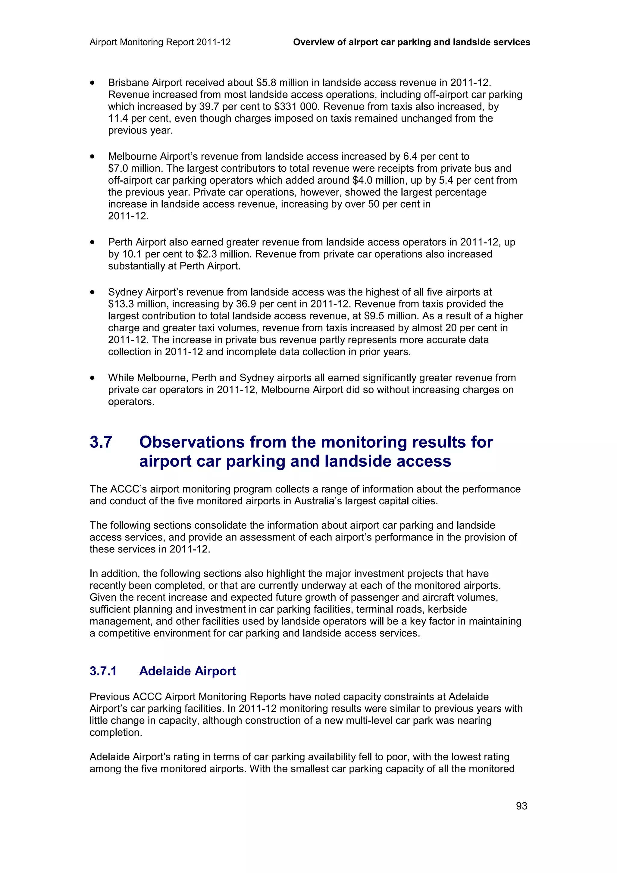 Airport Monitoring Report 2011-12 Overview of airport car parking and landside services
93
• Brisbane Airport received about $5.8 million in landside access revenue in 2011-12.
Revenue increased from most landside access operations, including off-airport car parking
which increased by 39.7 per cent to $331 000. Revenue from taxis also increased, by
11.4 per cent, even though charges imposed on taxis remained unchanged from the
previous year.
• Melbourne Airport’s revenue from landside access increased by 6.4 per cent to
$7.0 million. The largest contributors to total revenue were receipts from private bus and
off-airport car parking operators which added around $4.0 million, up by 5.4 per cent from
the previous year. Private car operations, however, showed the largest percentage
increase in landside access revenue, increasing by over 50 per cent in
2011-12.
• Perth Airport also earned greater revenue from landside access operators in 2011-12, up
by 10.1 per cent to $2.3 million. Revenue from private car operations also increased
substantially at Perth Airport.
• Sydney Airport’s revenue from landside access was the highest of all five airports at
$13.3 million, increasing by 36.9 per cent in 2011-12. Revenue from taxis provided the
largest contribution to total landside access revenue, at $9.5 million. As a result of a higher
charge and greater taxi volumes, revenue from taxis increased by almost 20 per cent in
2011-12. The increase in private bus revenue partly represents more accurate data
collection in 2011-12 and incomplete data collection in prior years.
• While Melbourne, Perth and Sydney airports all earned significantly greater revenue from
private car operators in 2011-12, Melbourne Airport did so without increasing charges on
operators.
3.7 Observations from the monitoring results for
airport car parking and landside access
The ACCC’s airport monitoring program collects a range of information about the performance
and conduct of the five monitored airports in Australia’s largest capital cities.
The following sections consolidate the information about airport car parking and landside
access services, and provide an assessment of each airport’s performance in the provision of
these services in 2011-12.
In addition, the following sections also highlight the major investment projects that have
recently been completed, or that are currently underway at each of the monitored airports.
Given the recent increase and expected future growth of passenger and aircraft volumes,
sufficient planning and investment in car parking facilities, terminal roads, kerbside
management, and other facilities used by landside operators will be a key factor in maintaining
a competitive environment for car parking and landside access services.
3.7.1 Adelaide Airport
Previous ACCC Airport Monitoring Reports have noted capacity constraints at Adelaide
Airport’s car parking facilities. In 2011-12 monitoring results were similar to previous years with
little change in capacity, although construction of a new multi-level car park was nearing
completion.
Adelaide Airport’s rating in terms of car parking availability fell to poor, with the lowest rating
among the five monitored airports. With the smallest car parking capacity of all the monitored
 