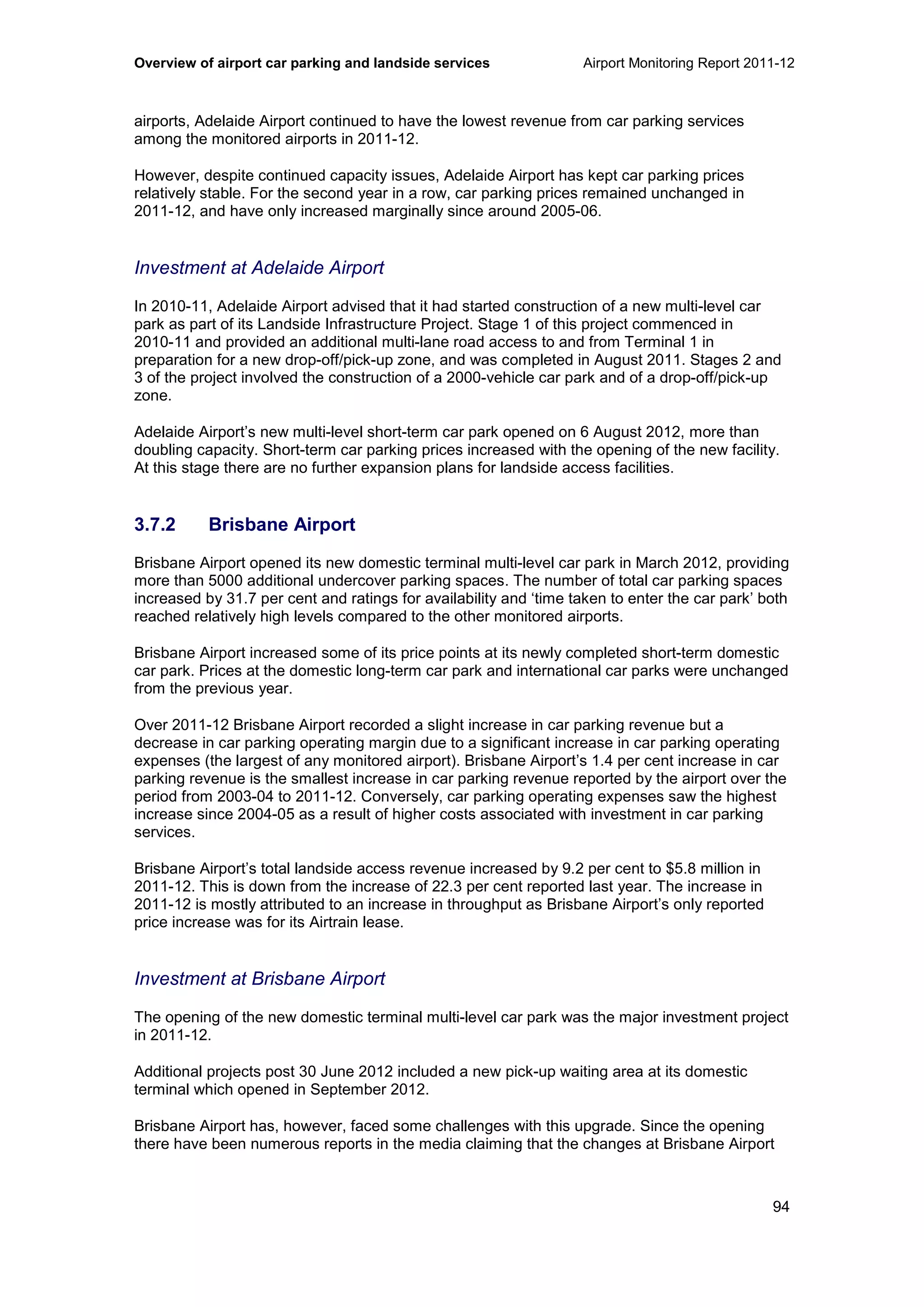 Overview of airport car parking and landside services Airport Monitoring Report 2011-12
94
airports, Adelaide Airport continued to have the lowest revenue from car parking services
among the monitored airports in 2011-12.
However, despite continued capacity issues, Adelaide Airport has kept car parking prices
relatively stable. For the second year in a row, car parking prices remained unchanged in
2011-12, and have only increased marginally since around 2005-06.
Investment at Adelaide Airport
In 2010-11, Adelaide Airport advised that it had started construction of a new multi-level car
park as part of its Landside Infrastructure Project. Stage 1 of this project commenced in
2010-11 and provided an additional multi-lane road access to and from Terminal 1 in
preparation for a new drop-off/pick-up zone, and was completed in August 2011. Stages 2 and
3 of the project involved the construction of a 2000-vehicle car park and of a drop-off/pick-up
zone.
Adelaide Airport’s new multi-level short-term car park opened on 6 August 2012, more than
doubling capacity. Short-term car parking prices increased with the opening of the new facility.
At this stage there are no further expansion plans for landside access facilities.
3.7.2 Brisbane Airport
Brisbane Airport opened its new domestic terminal multi-level car park in March 2012, providing
more than 5000 additional undercover parking spaces. The number of total car parking spaces
increased by 31.7 per cent and ratings for availability and ‘time taken to enter the car park’ both
reached relatively high levels compared to the other monitored airports.
Brisbane Airport increased some of its price points at its newly completed short-term domestic
car park. Prices at the domestic long-term car park and international car parks were unchanged
from the previous year.
Over 2011-12 Brisbane Airport recorded a slight increase in car parking revenue but a
decrease in car parking operating margin due to a significant increase in car parking operating
expenses (the largest of any monitored airport). Brisbane Airport’s 1.4 per cent increase in car
parking revenue is the smallest increase in car parking revenue reported by the airport over the
period from 2003-04 to 2011-12. Conversely, car parking operating expenses saw the highest
increase since 2004-05 as a result of higher costs associated with investment in car parking
services.
Brisbane Airport’s total landside access revenue increased by 9.2 per cent to $5.8 million in
2011-12. This is down from the increase of 22.3 per cent reported last year. The increase in
2011-12 is mostly attributed to an increase in throughput as Brisbane Airport’s only reported
price increase was for its Airtrain lease.
Investment at Brisbane Airport
The opening of the new domestic terminal multi-level car park was the major investment project
in 2011-12.
Additional projects post 30 June 2012 included a new pick-up waiting area at its domestic
terminal which opened in September 2012.
Brisbane Airport has, however, faced some challenges with this upgrade. Since the opening
there have been numerous reports in the media claiming that the changes at Brisbane Airport
 