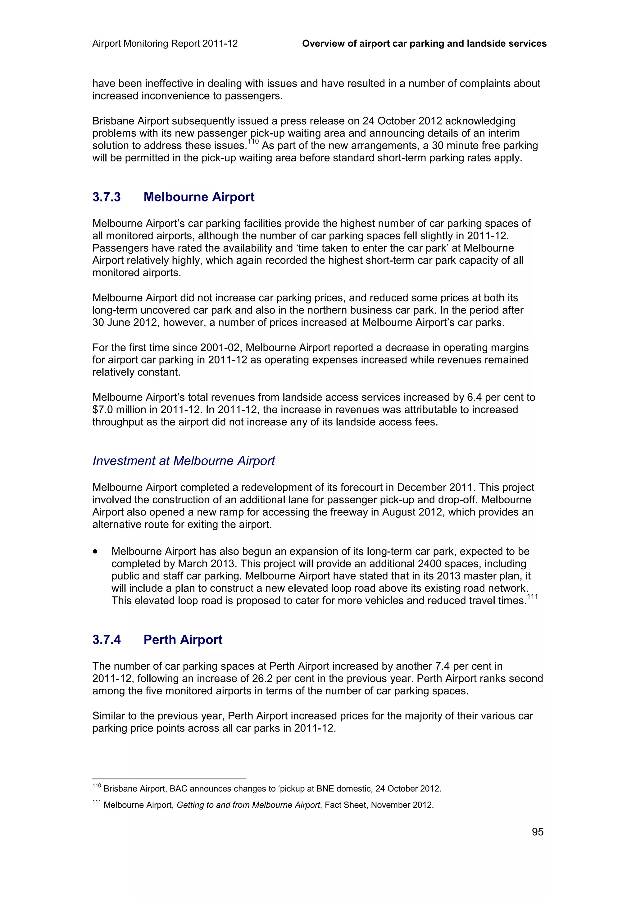 Airport Monitoring Report 2011-12 Overview of airport car parking and landside services
95
have been ineffective in dealing with issues and have resulted in a number of complaints about
increased inconvenience to passengers.
Brisbane Airport subsequently issued a press release on 24 October 2012 acknowledging
problems with its new passenger pick-up waiting area and announcing details of an interim
solution to address these issues.
110
As part of the new arrangements, a 30 minute free parking
will be permitted in the pick-up waiting area before standard short-term parking rates apply.
3.7.3 Melbourne Airport
Melbourne Airport’s car parking facilities provide the highest number of car parking spaces of
all monitored airports, although the number of car parking spaces fell slightly in 2011-12.
Passengers have rated the availability and ‘time taken to enter the car park’ at Melbourne
Airport relatively highly, which again recorded the highest short-term car park capacity of all
monitored airports.
Melbourne Airport did not increase car parking prices, and reduced some prices at both its
long-term uncovered car park and also in the northern business car park. In the period after
30 June 2012, however, a number of prices increased at Melbourne Airport’s car parks.
For the first time since 2001-02, Melbourne Airport reported a decrease in operating margins
for airport car parking in 2011-12 as operating expenses increased while revenues remained
relatively constant.
Melbourne Airport’s total revenues from landside access services increased by 6.4 per cent to
$7.0 million in 2011-12. In 2011-12, the increase in revenues was attributable to increased
throughput as the airport did not increase any of its landside access fees.
Investment at Melbourne Airport
Melbourne Airport completed a redevelopment of its forecourt in December 2011. This project
involved the construction of an additional lane for passenger pick-up and drop-off. Melbourne
Airport also opened a new ramp for accessing the freeway in August 2012, which provides an
alternative route for exiting the airport.
• Melbourne Airport has also begun an expansion of its long-term car park, expected to be
completed by March 2013. This project will provide an additional 2400 spaces, including
public and staff car parking. Melbourne Airport have stated that in its 2013 master plan, it
will include a plan to construct a new elevated loop road above its existing road network.
This elevated loop road is proposed to cater for more vehicles and reduced travel times.
111
3.7.4 Perth Airport
The number of car parking spaces at Perth Airport increased by another 7.4 per cent in
2011-12, following an increase of 26.2 per cent in the previous year. Perth Airport ranks second
among the five monitored airports in terms of the number of car parking spaces.
Similar to the previous year, Perth Airport increased prices for the majority of their various car
parking price points across all car parks in 2011-12.
110
Brisbane Airport, BAC announces changes to ‘pickup at BNE domestic, 24 October 2012.
111
Melbourne Airport, Getting to and from Melbourne Airport, Fact Sheet, November 2012.
 