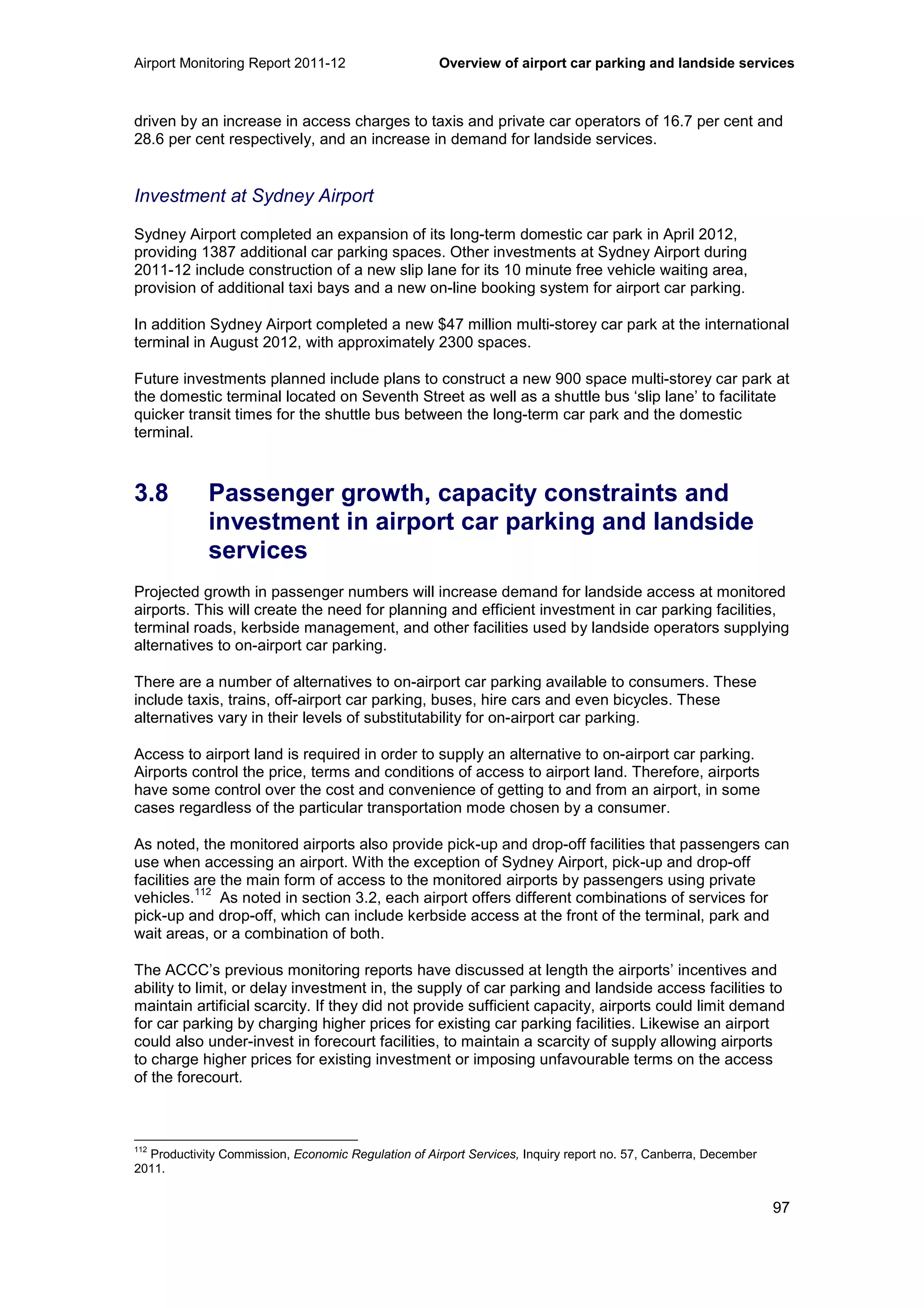 Airport Monitoring Report 2011-12 Overview of airport car parking and landside services
97
driven by an increase in access charges to taxis and private car operators of 16.7 per cent and
28.6 per cent respectively, and an increase in demand for landside services.
Investment at Sydney Airport
Sydney Airport completed an expansion of its long-term domestic car park in April 2012,
providing 1387 additional car parking spaces. Other investments at Sydney Airport during
2011-12 include construction of a new slip lane for its 10 minute free vehicle waiting area,
provision of additional taxi bays and a new on-line booking system for airport car parking.
In addition Sydney Airport completed a new $47 million multi-storey car park at the international
terminal in August 2012, with approximately 2300 spaces.
Future investments planned include plans to construct a new 900 space multi-storey car park at
the domestic terminal located on Seventh Street as well as a shuttle bus ‘slip lane’ to facilitate
quicker transit times for the shuttle bus between the long-term car park and the domestic
terminal.
3.8 Passenger growth, capacity constraints and
investment in airport car parking and landside
services
Projected growth in passenger numbers will increase demand for landside access at monitored
airports. This will create the need for planning and efficient investment in car parking facilities,
terminal roads, kerbside management, and other facilities used by landside operators supplying
alternatives to on-airport car parking.
There are a number of alternatives to on-airport car parking available to consumers. These
include taxis, trains, off-airport car parking, buses, hire cars and even bicycles. These
alternatives vary in their levels of substitutability for on-airport car parking.
Access to airport land is required in order to supply an alternative to on-airport car parking.
Airports control the price, terms and conditions of access to airport land. Therefore, airports
have some control over the cost and convenience of getting to and from an airport, in some
cases regardless of the particular transportation mode chosen by a consumer.
As noted, the monitored airports also provide pick-up and drop-off facilities that passengers can
use when accessing an airport. With the exception of Sydney Airport, pick-up and drop-off
facilities are the main form of access to the monitored airports by passengers using private
vehicles.
112
As noted in section 3.2, each airport offers different combinations of services for
pick-up and drop-off, which can include kerbside access at the front of the terminal, park and
wait areas, or a combination of both.
The ACCC’s previous monitoring reports have discussed at length the airports’ incentives and
ability to limit, or delay investment in, the supply of car parking and landside access facilities to
maintain artificial scarcity. If they did not provide sufficient capacity, airports could limit demand
for car parking by charging higher prices for existing car parking facilities. Likewise an airport
could also under-invest in forecourt facilities, to maintain a scarcity of supply allowing airports
to charge higher prices for existing investment or imposing unfavourable terms on the access
of the forecourt.
112
Productivity Commission, Economic Regulation of Airport Services, Inquiry report no. 57, Canberra, December
2011.
 