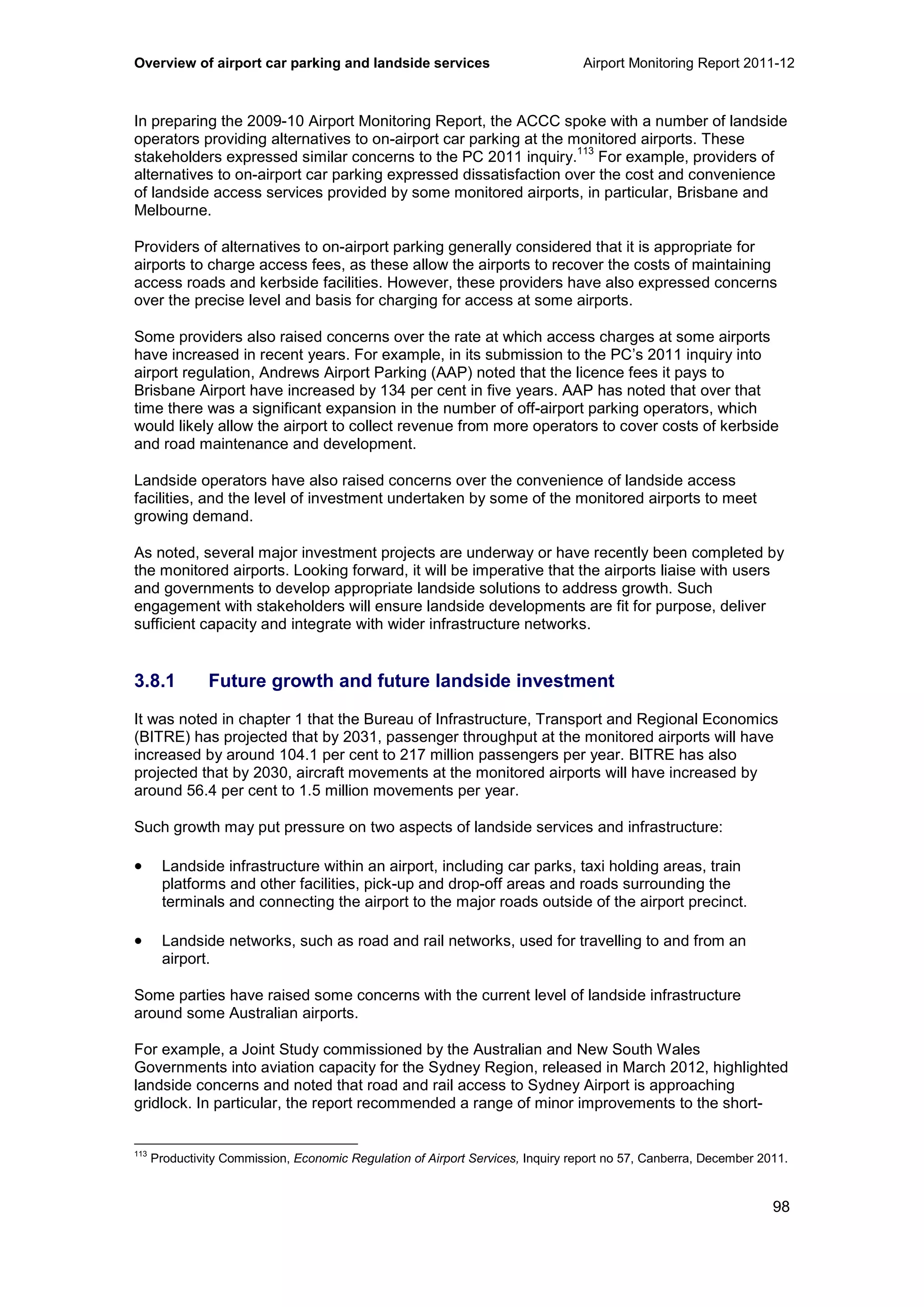 Overview of airport car parking and landside services Airport Monitoring Report 2011-12
98
In preparing the 2009-10 Airport Monitoring Report, the ACCC spoke with a number of landside
operators providing alternatives to on-airport car parking at the monitored airports. These
stakeholders expressed similar concerns to the PC 2011 inquiry.
113
For example, providers of
alternatives to on-airport car parking expressed dissatisfaction over the cost and convenience
of landside access services provided by some monitored airports, in particular, Brisbane and
Melbourne.
Providers of alternatives to on-airport parking generally considered that it is appropriate for
airports to charge access fees, as these allow the airports to recover the costs of maintaining
access roads and kerbside facilities. However, these providers have also expressed concerns
over the precise level and basis for charging for access at some airports.
Some providers also raised concerns over the rate at which access charges at some airports
have increased in recent years. For example, in its submission to the PC’s 2011 inquiry into
airport regulation, Andrews Airport Parking (AAP) noted that the licence fees it pays to
Brisbane Airport have increased by 134 per cent in five years. AAP has noted that over that
time there was a significant expansion in the number of off-airport parking operators, which
would likely allow the airport to collect revenue from more operators to cover costs of kerbside
and road maintenance and development.
Landside operators have also raised concerns over the convenience of landside access
facilities, and the level of investment undertaken by some of the monitored airports to meet
growing demand.
As noted, several major investment projects are underway or have recently been completed by
the monitored airports. Looking forward, it will be imperative that the airports liaise with users
and governments to develop appropriate landside solutions to address growth. Such
engagement with stakeholders will ensure landside developments are fit for purpose, deliver
sufficient capacity and integrate with wider infrastructure networks.
3.8.1 Future growth and future landside investment
It was noted in chapter 1 that the Bureau of Infrastructure, Transport and Regional Economics
(BITRE) has projected that by 2031, passenger throughput at the monitored airports will have
increased by around 104.1 per cent to 217 million passengers per year. BITRE has also
projected that by 2030, aircraft movements at the monitored airports will have increased by
around 56.4 per cent to 1.5 million movements per year.
Such growth may put pressure on two aspects of landside services and infrastructure:
• Landside infrastructure within an airport, including car parks, taxi holding areas, train
platforms and other facilities, pick-up and drop-off areas and roads surrounding the
terminals and connecting the airport to the major roads outside of the airport precinct.
• Landside networks, such as road and rail networks, used for travelling to and from an
airport.
Some parties have raised some concerns with the current level of landside infrastructure
around some Australian airports.
For example, a Joint Study commissioned by the Australian and New South Wales
Governments into aviation capacity for the Sydney Region, released in March 2012, highlighted
landside concerns and noted that road and rail access to Sydney Airport is approaching
gridlock. In particular, the report recommended a range of minor improvements to the short-
113
Productivity Commission, Economic Regulation of Airport Services, Inquiry report no 57, Canberra, December 2011.
 