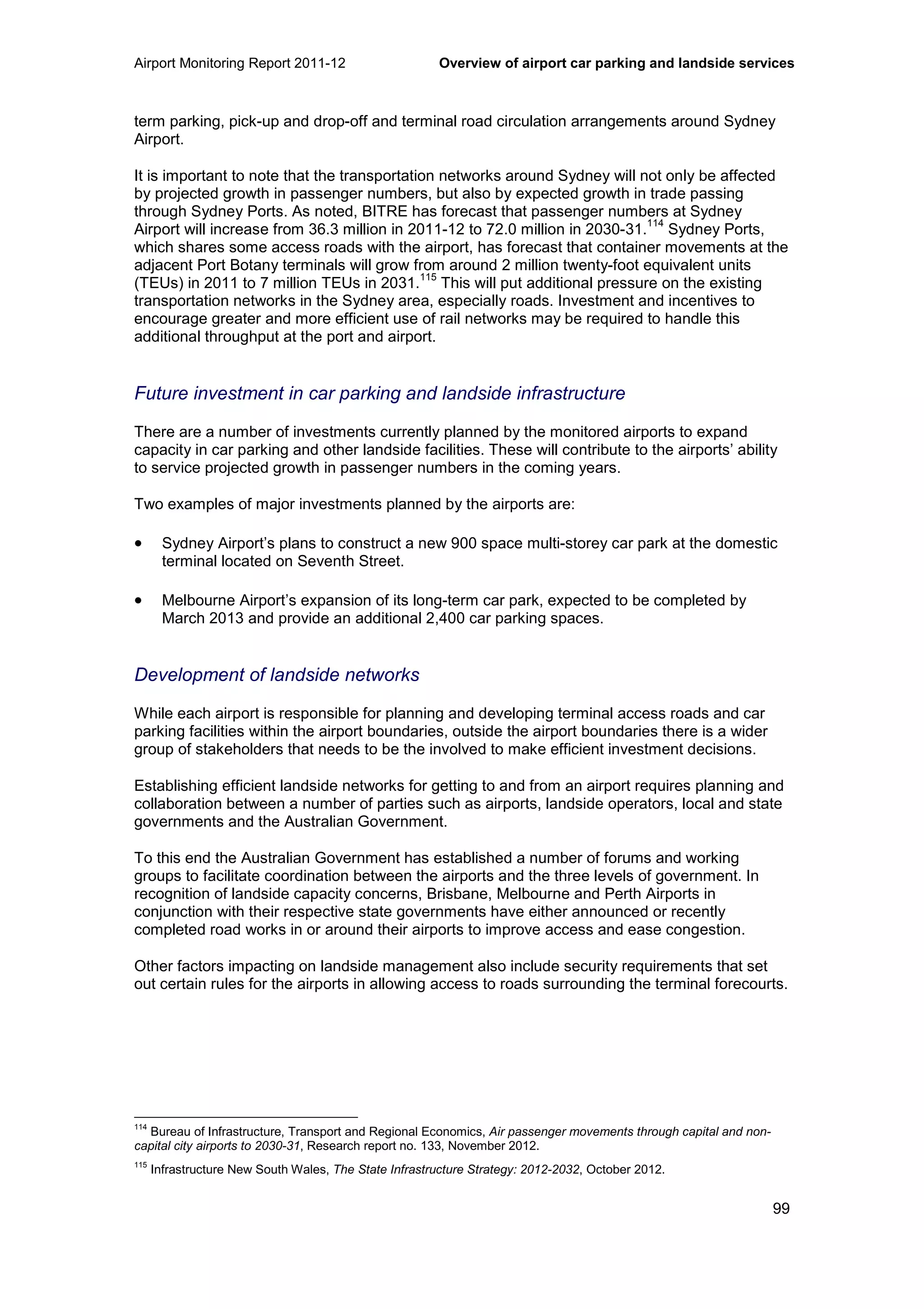 Airport Monitoring Report 2011-12 Overview of airport car parking and landside services
99
term parking, pick-up and drop-off and terminal road circulation arrangements around Sydney
Airport.
It is important to note that the transportation networks around Sydney will not only be affected
by projected growth in passenger numbers, but also by expected growth in trade passing
through Sydney Ports. As noted, BITRE has forecast that passenger numbers at Sydney
Airport will increase from 36.3 million in 2011-12 to 72.0 million in 2030-31.
114
Sydney Ports,
which shares some access roads with the airport, has forecast that container movements at the
adjacent Port Botany terminals will grow from around 2 million twenty-foot equivalent units
(TEUs) in 2011 to 7 million TEUs in 2031.
115
This will put additional pressure on the existing
transportation networks in the Sydney area, especially roads. Investment and incentives to
encourage greater and more efficient use of rail networks may be required to handle this
additional throughput at the port and airport.
Future investment in car parking and landside infrastructure
There are a number of investments currently planned by the monitored airports to expand
capacity in car parking and other landside facilities. These will contribute to the airports’ ability
to service projected growth in passenger numbers in the coming years.
Two examples of major investments planned by the airports are:
• Sydney Airport’s plans to construct a new 900 space multi-storey car park at the domestic
terminal located on Seventh Street.
• Melbourne Airport’s expansion of its long-term car park, expected to be completed by
March 2013 and provide an additional 2,400 car parking spaces.
Development of landside networks
While each airport is responsible for planning and developing terminal access roads and car
parking facilities within the airport boundaries, outside the airport boundaries there is a wider
group of stakeholders that needs to be the involved to make efficient investment decisions.
Establishing efficient landside networks for getting to and from an airport requires planning and
collaboration between a number of parties such as airports, landside operators, local and state
governments and the Australian Government.
To this end the Australian Government has established a number of forums and working
groups to facilitate coordination between the airports and the three levels of government. In
recognition of landside capacity concerns, Brisbane, Melbourne and Perth Airports in
conjunction with their respective state governments have either announced or recently
completed road works in or around their airports to improve access and ease congestion.
Other factors impacting on landside management also include security requirements that set
out certain rules for the airports in allowing access to roads surrounding the terminal forecourts.
114
Bureau of Infrastructure, Transport and Regional Economics, Air passenger movements through capital and non-
capital city airports to 2030-31, Research report no. 133, November 2012.
115
Infrastructure New South Wales, The State Infrastructure Strategy: 2012-2032, October 2012.
 