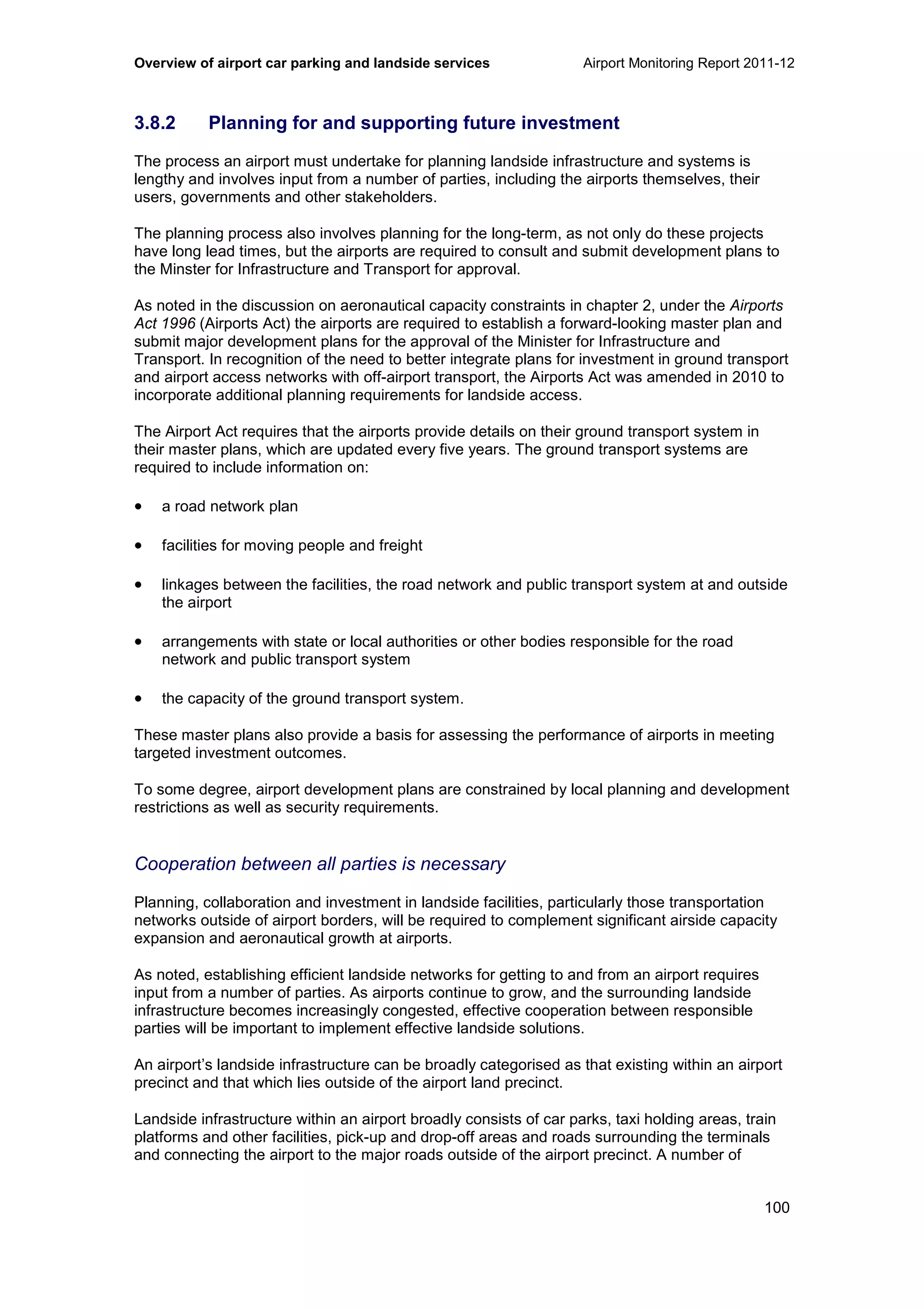 Overview of airport car parking and landside services Airport Monitoring Report 2011-12
100
3.8.2 Planning for and supporting future investment
The process an airport must undertake for planning landside infrastructure and systems is
lengthy and involves input from a number of parties, including the airports themselves, their
users, governments and other stakeholders.
The planning process also involves planning for the long-term, as not only do these projects
have long lead times, but the airports are required to consult and submit development plans to
the Minster for Infrastructure and Transport for approval.
As noted in the discussion on aeronautical capacity constraints in chapter 2, under the Airports
Act 1996 (Airports Act) the airports are required to establish a forward-looking master plan and
submit major development plans for the approval of the Minister for Infrastructure and
Transport. In recognition of the need to better integrate plans for investment in ground transport
and airport access networks with off-airport transport, the Airports Act was amended in 2010 to
incorporate additional planning requirements for landside access.
The Airport Act requires that the airports provide details on their ground transport system in
their master plans, which are updated every five years. The ground transport systems are
required to include information on:
• a road network plan
• facilities for moving people and freight
• linkages between the facilities, the road network and public transport system at and outside
the airport
• arrangements with state or local authorities or other bodies responsible for the road
network and public transport system
• the capacity of the ground transport system.
These master plans also provide a basis for assessing the performance of airports in meeting
targeted investment outcomes.
To some degree, airport development plans are constrained by local planning and development
restrictions as well as security requirements.
Cooperation between all parties is necessary
Planning, collaboration and investment in landside facilities, particularly those transportation
networks outside of airport borders, will be required to complement significant airside capacity
expansion and aeronautical growth at airports.
As noted, establishing efficient landside networks for getting to and from an airport requires
input from a number of parties. As airports continue to grow, and the surrounding landside
infrastructure becomes increasingly congested, effective cooperation between responsible
parties will be important to implement effective landside solutions.
An airport’s landside infrastructure can be broadly categorised as that existing within an airport
precinct and that which lies outside of the airport land precinct.
Landside infrastructure within an airport broadly consists of car parks, taxi holding areas, train
platforms and other facilities, pick-up and drop-off areas and roads surrounding the terminals
and connecting the airport to the major roads outside of the airport precinct. A number of
 