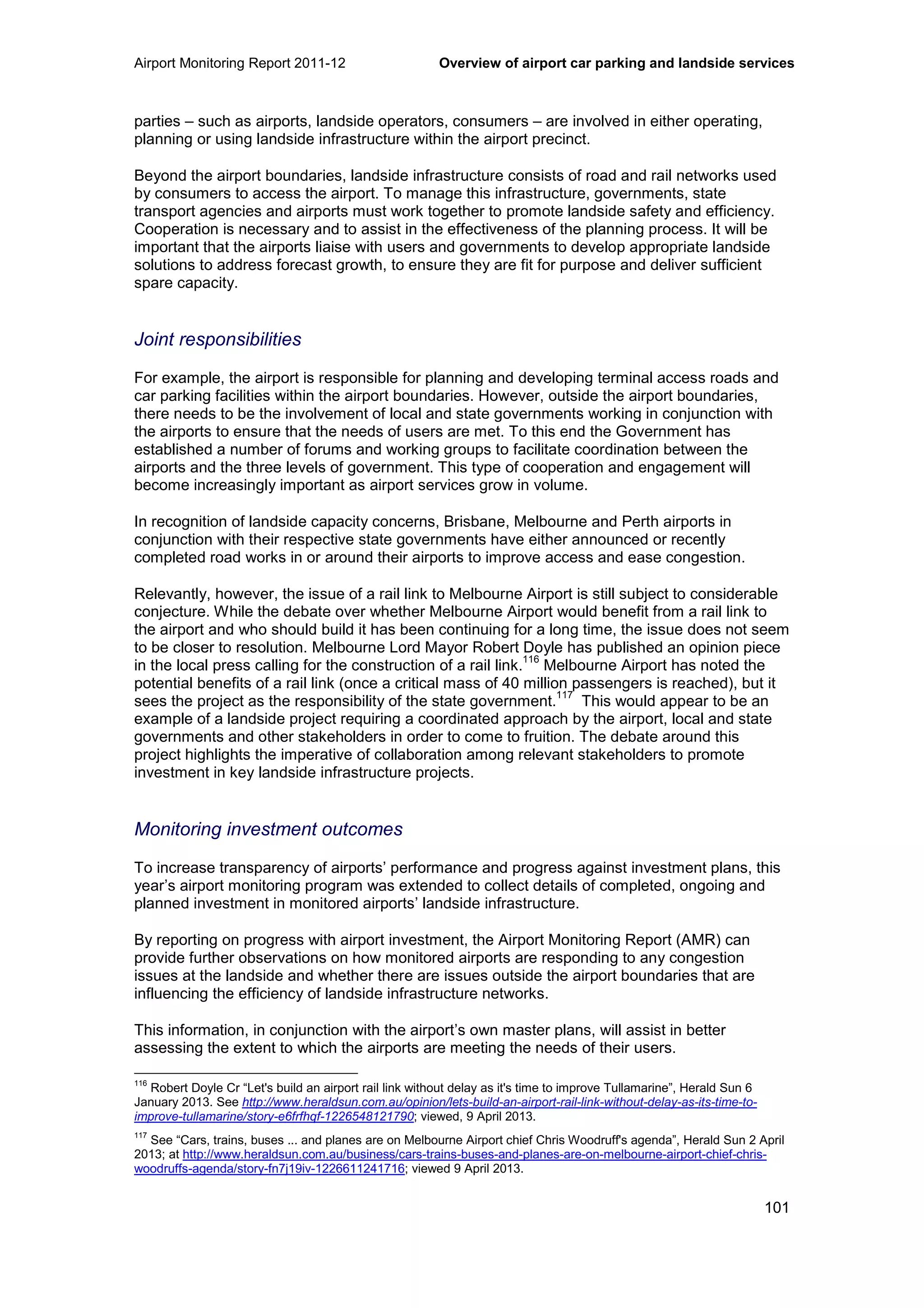 Airport Monitoring Report 2011-12 Overview of airport car parking and landside services
101
parties – such as airports, landside operators, consumers – are involved in either operating,
planning or using landside infrastructure within the airport precinct.
Beyond the airport boundaries, landside infrastructure consists of road and rail networks used
by consumers to access the airport. To manage this infrastructure, governments, state
transport agencies and airports must work together to promote landside safety and efficiency.
Cooperation is necessary and to assist in the effectiveness of the planning process. It will be
important that the airports liaise with users and governments to develop appropriate landside
solutions to address forecast growth, to ensure they are fit for purpose and deliver sufficient
spare capacity.
Joint responsibilities
For example, the airport is responsible for planning and developing terminal access roads and
car parking facilities within the airport boundaries. However, outside the airport boundaries,
there needs to be the involvement of local and state governments working in conjunction with
the airports to ensure that the needs of users are met. To this end the Government has
established a number of forums and working groups to facilitate coordination between the
airports and the three levels of government. This type of cooperation and engagement will
become increasingly important as airport services grow in volume.
In recognition of landside capacity concerns, Brisbane, Melbourne and Perth airports in
conjunction with their respective state governments have either announced or recently
completed road works in or around their airports to improve access and ease congestion.
Relevantly, however, the issue of a rail link to Melbourne Airport is still subject to considerable
conjecture. While the debate over whether Melbourne Airport would benefit from a rail link to
the airport and who should build it has been continuing for a long time, the issue does not seem
to be closer to resolution. Melbourne Lord Mayor Robert Doyle has published an opinion piece
in the local press calling for the construction of a rail link.
116
Melbourne Airport has noted the
potential benefits of a rail link (once a critical mass of 40 million passengers is reached), but it
sees the project as the responsibility of the state government.
117
This would appear to be an
example of a landside project requiring a coordinated approach by the airport, local and state
governments and other stakeholders in order to come to fruition. The debate around this
project highlights the imperative of collaboration among relevant stakeholders to promote
investment in key landside infrastructure projects.
Monitoring investment outcomes
To increase transparency of airports’ performance and progress against investment plans, this
year’s airport monitoring program was extended to collect details of completed, ongoing and
planned investment in monitored airports’ landside infrastructure.
By reporting on progress with airport investment, the Airport Monitoring Report (AMR) can
provide further observations on how monitored airports are responding to any congestion
issues at the landside and whether there are issues outside the airport boundaries that are
influencing the efficiency of landside infrastructure networks.
This information, in conjunction with the airport’s own master plans, will assist in better
assessing the extent to which the airports are meeting the needs of their users.
116
Robert Doyle Cr “Let's build an airport rail link without delay as it's time to improve Tullamarine”, Herald Sun 6
January 2013. See http://www.heraldsun.com.au/opinion/lets-build-an-airport-rail-link-without-delay-as-its-time-to-
improve-tullamarine/story-e6frfhqf-1226548121790; viewed, 9 April 2013.
117
See “Cars, trains, buses ... and planes are on Melbourne Airport chief Chris Woodruff's agenda”, Herald Sun 2 April
2013; at http://www.heraldsun.com.au/business/cars-trains-buses-and-planes-are-on-melbourne-airport-chief-chris-
woodruffs-agenda/story-fn7j19iv-1226611241716; viewed 9 April 2013.
 