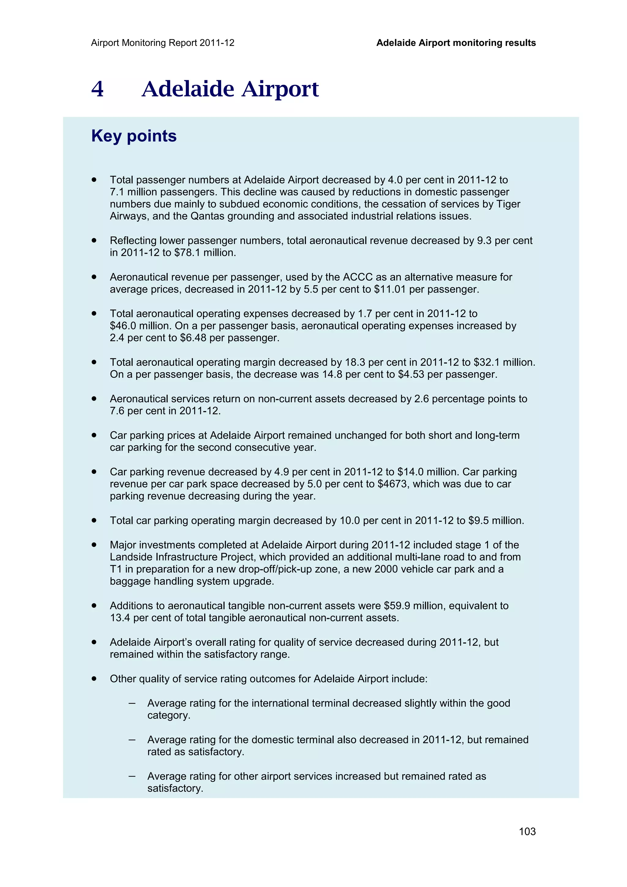 Airport Monitoring Report 2011-12 Adelaide Airport monitoring results
103
4 Adelaide Airport
Key points
• Total passenger numbers at Adelaide Airport decreased by 4.0 per cent in 2011-12 to
7.1 million passengers. This decline was caused by reductions in domestic passenger
numbers due mainly to subdued economic conditions, the cessation of services by Tiger
Airways, and the Qantas grounding and associated industrial relations issues.
• Reflecting lower passenger numbers, total aeronautical revenue decreased by 9.3 per cent
in 2011-12 to $78.1 million.
• Aeronautical revenue per passenger, used by the ACCC as an alternative measure for
average prices, decreased in 2011-12 by 5.5 per cent to $11.01 per passenger.
• Total aeronautical operating expenses decreased by 1.7 per cent in 2011-12 to
$46.0 million. On a per passenger basis, aeronautical operating expenses increased by
2.4 per cent to $6.48 per passenger.
• Total aeronautical operating margin decreased by 18.3 per cent in 2011-12 to $32.1 million.
On a per passenger basis, the decrease was 14.8 per cent to $4.53 per passenger.
• Aeronautical services return on non-current assets decreased by 2.6 percentage points to
7.6 per cent in 2011-12.
• Car parking prices at Adelaide Airport remained unchanged for both short and long-term
car parking for the second consecutive year.
• Car parking revenue decreased by 4.9 per cent in 2011-12 to $14.0 million. Car parking
revenue per car park space decreased by 5.0 per cent to $4673, which was due to car
parking revenue decreasing during the year.
• Total car parking operating margin decreased by 10.0 per cent in 2011-12 to $9.5 million.
• Major investments completed at Adelaide Airport during 2011-12 included stage 1 of the
Landside Infrastructure Project, which provided an additional multi-lane road to and from
T1 in preparation for a new drop-off/pick-up zone, a new 2000 vehicle car park and a
baggage handling system upgrade.
• Additions to aeronautical tangible non-current assets were $59.9 million, equivalent to
13.4 per cent of total tangible aeronautical non-current assets.
• Adelaide Airport’s overall rating for quality of service decreased during 2011-12, but
remained within the satisfactory range.
• Other quality of service rating outcomes for Adelaide Airport include:
− Average rating for the international terminal decreased slightly within the good
category.
− Average rating for the domestic terminal also decreased in 2011-12, but remained
rated as satisfactory.
− Average rating for other airport services increased but remained rated as
satisfactory.
 
