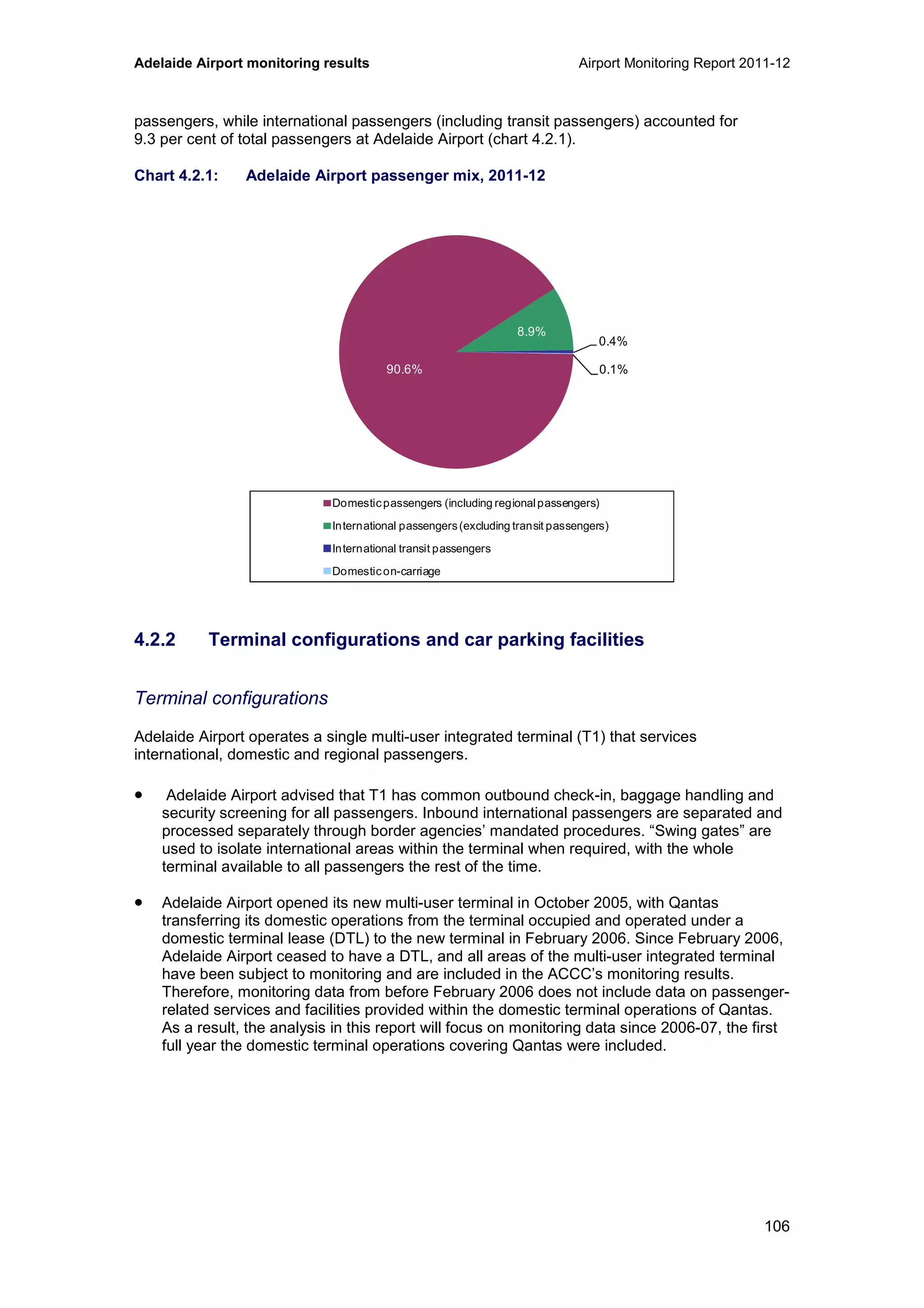 Adelaide Airport monitoring results Airport Monitoring Report 2011-12
106
passengers, while international passengers (including transit passengers) accounted for
9.3 per cent of total passengers at Adelaide Airport (chart 4.2.1).
Chart 4.2.1: Adelaide Airport passenger mix, 2011-12
4.2.2 Terminal configurations and car parking facilities
Terminal configurations
Adelaide Airport operates a single multi-user integrated terminal (T1) that services
international, domestic and regional passengers.
• Adelaide Airport advised that T1 has common outbound check-in, baggage handling and
security screening for all passengers. Inbound international passengers are separated and
processed separately through border agencies’ mandated procedures. “Swing gates” are
used to isolate international areas within the terminal when required, with the whole
terminal available to all passengers the rest of the time.
• Adelaide Airport opened its new multi-user terminal in October 2005, with Qantas
transferring its domestic operations from the terminal occupied and operated under a
domestic terminal lease (DTL) to the new terminal in February 2006. Since February 2006,
Adelaide Airport ceased to have a DTL, and all areas of the multi-user integrated terminal
have been subject to monitoring and are included in the ACCC’s monitoring results.
Therefore, monitoring data from before February 2006 does not include data on passenger-
related services and facilities provided within the domestic terminal operations of Qantas.
As a result, the analysis in this report will focus on monitoring data since 2006-07, the first
full year the domestic terminal operations covering Qantas were included.
90.6%
8.9%
0.4%
0.1%
Domesticpassengers (including regionalpassengers)
International passengers(excluding transit passengers)
International transit passengers
Domesticon-carriage
 