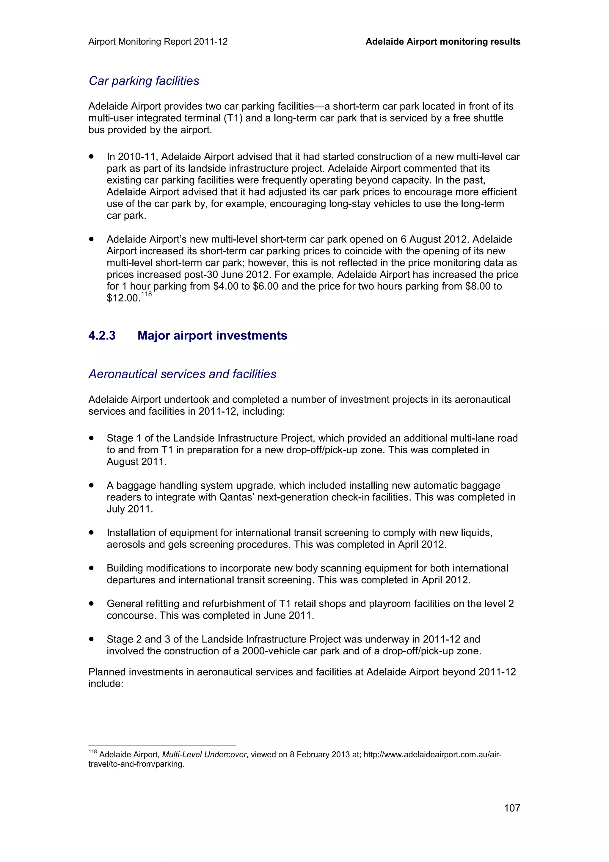 Airport Monitoring Report 2011-12 Adelaide Airport monitoring results
107
Car parking facilities
Adelaide Airport provides two car parking facilities—a short-term car park located in front of its
multi-user integrated terminal (T1) and a long-term car park that is serviced by a free shuttle
bus provided by the airport.
• In 2010-11, Adelaide Airport advised that it had started construction of a new multi-level car
park as part of its landside infrastructure project. Adelaide Airport commented that its
existing car parking facilities were frequently operating beyond capacity. In the past,
Adelaide Airport advised that it had adjusted its car park prices to encourage more efficient
use of the car park by, for example, encouraging long-stay vehicles to use the long-term
car park.
• Adelaide Airport’s new multi-level short-term car park opened on 6 August 2012. Adelaide
Airport increased its short-term car parking prices to coincide with the opening of its new
multi-level short-term car park; however, this is not reflected in the price monitoring data as
prices increased post-30 June 2012. For example, Adelaide Airport has increased the price
for 1 hour parking from $4.00 to $6.00 and the price for two hours parking from $8.00 to
$12.00.
118
4.2.3 Major airport investments
Aeronautical services and facilities
Adelaide Airport undertook and completed a number of investment projects in its aeronautical
services and facilities in 2011-12, including:
• Stage 1 of the Landside Infrastructure Project, which provided an additional multi-lane road
to and from T1 in preparation for a new drop-off/pick-up zone. This was completed in
August 2011.
• A baggage handling system upgrade, which included installing new automatic baggage
readers to integrate with Qantas’ next-generation check-in facilities. This was completed in
July 2011.
• Installation of equipment for international transit screening to comply with new liquids,
aerosols and gels screening procedures. This was completed in April 2012.
• Building modifications to incorporate new body scanning equipment for both international
departures and international transit screening. This was completed in April 2012.
• General refitting and refurbishment of T1 retail shops and playroom facilities on the level 2
concourse. This was completed in June 2011.
• Stage 2 and 3 of the Landside Infrastructure Project was underway in 2011-12 and
involved the construction of a 2000-vehicle car park and of a drop-off/pick-up zone.
Planned investments in aeronautical services and facilities at Adelaide Airport beyond 2011-12
include:
118
Adelaide Airport, Multi-Level Undercover, viewed on 8 February 2013 at; http://www.adelaideairport.com.au/air-
travel/to-and-from/parking.
 
