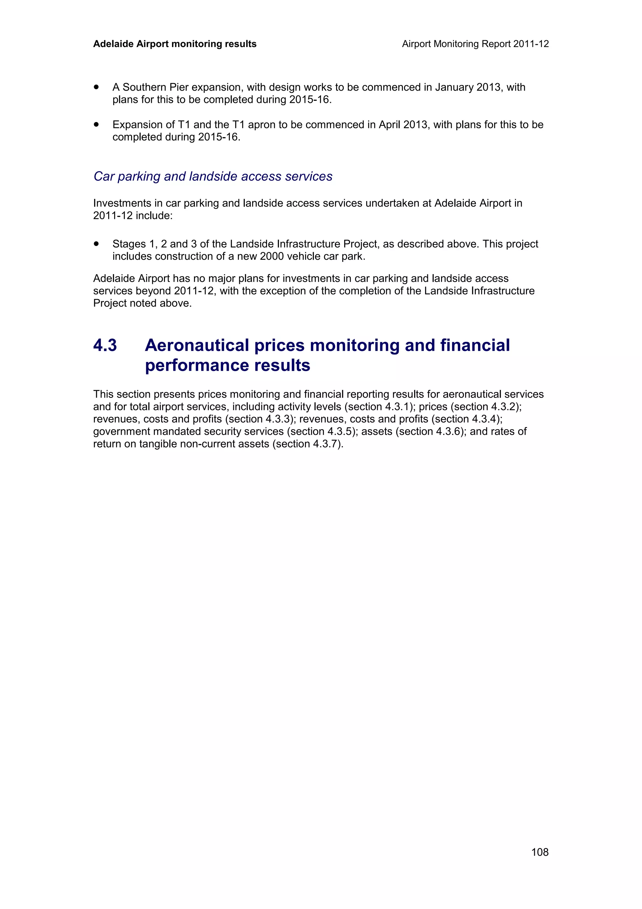 Adelaide Airport monitoring results Airport Monitoring Report 2011-12
108
• A Southern Pier expansion, with design works to be commenced in January 2013, with
plans for this to be completed during 2015-16.
• Expansion of T1 and the T1 apron to be commenced in April 2013, with plans for this to be
completed during 2015-16.
Car parking and landside access services
Investments in car parking and landside access services undertaken at Adelaide Airport in
2011-12 include:
• Stages 1, 2 and 3 of the Landside Infrastructure Project, as described above. This project
includes construction of a new 2000 vehicle car park.
Adelaide Airport has no major plans for investments in car parking and landside access
services beyond 2011-12, with the exception of the completion of the Landside Infrastructure
Project noted above.
4.3 Aeronautical prices monitoring and financial
performance results
This section presents prices monitoring and financial reporting results for aeronautical services
and for total airport services, including activity levels (section 4.3.1); prices (section 4.3.2);
revenues, costs and profits (section 4.3.3); revenues, costs and profits (section 4.3.4);
government mandated security services (section 4.3.5); assets (section 4.3.6); and rates of
return on tangible non-current assets (section 4.3.7).
 