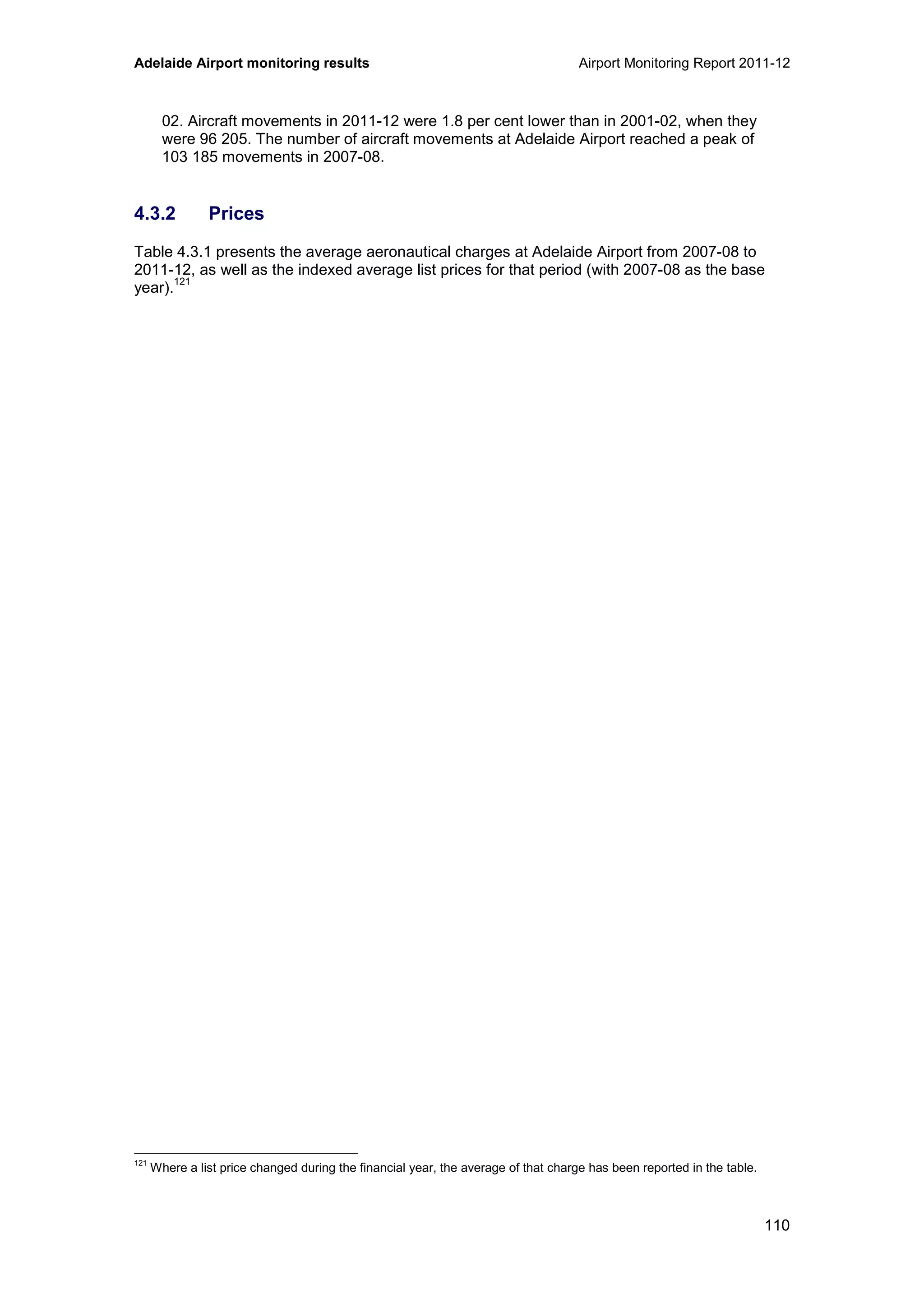 Adelaide Airport monitoring results Airport Monitoring Report 2011-12
110
02. Aircraft movements in 2011-12 were 1.8 per cent lower than in 2001-02, when they
were 96 205. The number of aircraft movements at Adelaide Airport reached a peak of
103 185 movements in 2007-08.
4.3.2 Prices
Table 4.3.1 presents the average aeronautical charges at Adelaide Airport from 2007-08 to
2011-12, as well as the indexed average list prices for that period (with 2007-08 as the base
year).
121
121
Where a list price changed during the financial year, the average of that charge has been reported in the table.
 