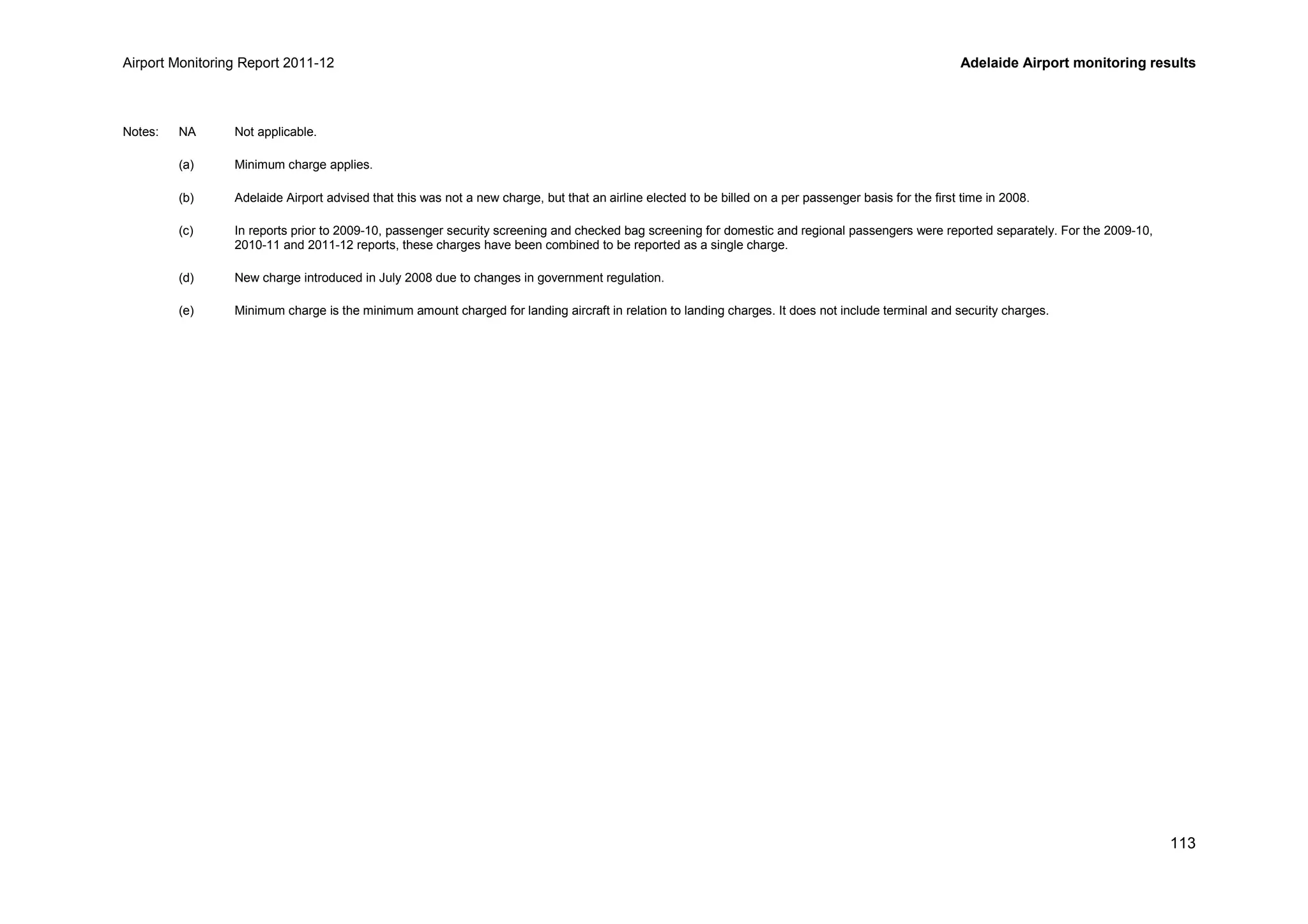 Airport Monitoring Report 2011-12 Adelaide Airport monitoring results
113
Notes: NA Not applicable.
(a) Minimum charge applies.
(b) Adelaide Airport advised that this was not a new charge, but that an airline elected to be billed on a per passenger basis for the first time in 2008.
(c) In reports prior to 2009-10, passenger security screening and checked bag screening for domestic and regional passengers were reported separately. For the 2009-10,
2010-11 and 2011-12 reports, these charges have been combined to be reported as a single charge.
(d) New charge introduced in July 2008 due to changes in government regulation.
(e) Minimum charge is the minimum amount charged for landing aircraft in relation to landing charges. It does not include terminal and security charges.
 