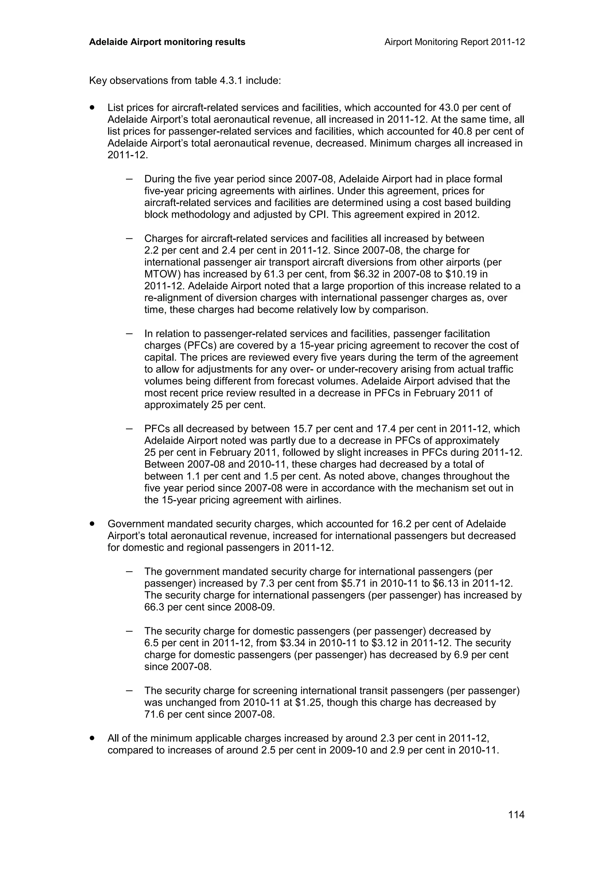 Adelaide Airport monitoring results Airport Monitoring Report 2011-12
114
Key observations from table 4.3.1 include:
• List prices for aircraft-related services and facilities, which accounted for 43.0 per cent of
Adelaide Airport’s total aeronautical revenue, all increased in 2011-12. At the same time, all
list prices for passenger-related services and facilities, which accounted for 40.8 per cent of
Adelaide Airport’s total aeronautical revenue, decreased. Minimum charges all increased in
2011-12.
− During the five year period since 2007-08, Adelaide Airport had in place formal
five-year pricing agreements with airlines. Under this agreement, prices for
aircraft-related services and facilities are determined using a cost based building
block methodology and adjusted by CPI. This agreement expired in 2012.
− Charges for aircraft-related services and facilities all increased by between
2.2 per cent and 2.4 per cent in 2011-12. Since 2007-08, the charge for
international passenger air transport aircraft diversions from other airports (per
MTOW) has increased by 61.3 per cent, from $6.32 in 2007-08 to $10.19 in
2011-12. Adelaide Airport noted that a large proportion of this increase related to a
re-alignment of diversion charges with international passenger charges as, over
time, these charges had become relatively low by comparison.
− In relation to passenger-related services and facilities, passenger facilitation
charges (PFCs) are covered by a 15-year pricing agreement to recover the cost of
capital. The prices are reviewed every five years during the term of the agreement
to allow for adjustments for any over- or under-recovery arising from actual traffic
volumes being different from forecast volumes. Adelaide Airport advised that the
most recent price review resulted in a decrease in PFCs in February 2011 of
approximately 25 per cent.
− PFCs all decreased by between 15.7 per cent and 17.4 per cent in 2011-12, which
Adelaide Airport noted was partly due to a decrease in PFCs of approximately
25 per cent in February 2011, followed by slight increases in PFCs during 2011-12.
Between 2007-08 and 2010-11, these charges had decreased by a total of
between 1.1 per cent and 1.5 per cent. As noted above, changes throughout the
five year period since 2007-08 were in accordance with the mechanism set out in
the 15-year pricing agreement with airlines.
• Government mandated security charges, which accounted for 16.2 per cent of Adelaide
Airport’s total aeronautical revenue, increased for international passengers but decreased
for domestic and regional passengers in 2011-12.
− The government mandated security charge for international passengers (per
passenger) increased by 7.3 per cent from $5.71 in 2010-11 to $6.13 in 2011-12.
The security charge for international passengers (per passenger) has increased by
66.3 per cent since 2008-09.
− The security charge for domestic passengers (per passenger) decreased by
6.5 per cent in 2011-12, from $3.34 in 2010-11 to $3.12 in 2011-12. The security
charge for domestic passengers (per passenger) has decreased by 6.9 per cent
since 2007-08.
− The security charge for screening international transit passengers (per passenger)
was unchanged from 2010-11 at $1.25, though this charge has decreased by
71.6 per cent since 2007-08.
• All of the minimum applicable charges increased by around 2.3 per cent in 2011-12,
compared to increases of around 2.5 per cent in 2009-10 and 2.9 per cent in 2010-11.
 