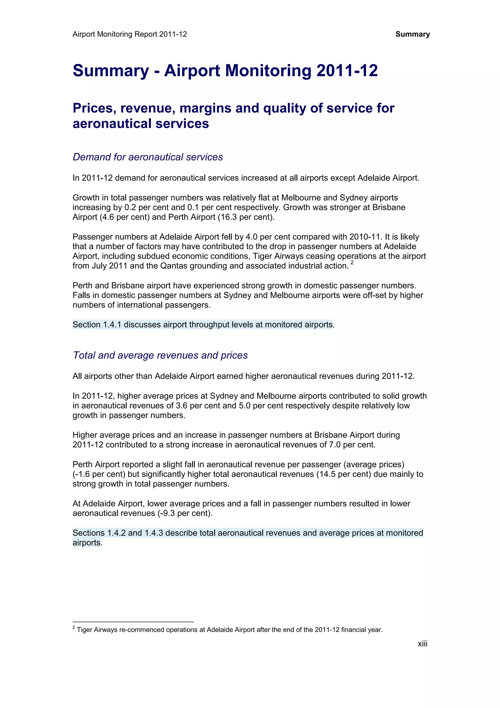 Airport Monitoring Report 2011-12 Summary
xiii
Summary - Airport Monitoring 2011-12
Prices, revenue, margins and quality of service for
aeronautical services
Demand for aeronautical services
In 2011-12 demand for aeronautical services increased at all airports except Adelaide Airport.
Growth in total passenger numbers was relatively flat at Melbourne and Sydney airports
increasing by 0.2 per cent and 0.1 per cent respectively. Growth was stronger at Brisbane
Airport (4.6 per cent) and Perth Airport (16.3 per cent).
Passenger numbers at Adelaide Airport fell by 4.0 per cent compared with 2010-11. It is likely
that a number of factors may have contributed to the drop in passenger numbers at Adelaide
Airport, including subdued economic conditions, Tiger Airways ceasing operations at the airport
from July 2011 and the Qantas grounding and associated industrial action.
2
Perth and Brisbane airport have experienced strong growth in domestic passenger numbers.
Falls in domestic passenger numbers at Sydney and Melbourne airports were off-set by higher
numbers of international passengers.
Section 1.4.1 discusses airport throughput levels at monitored airports.
Total and average revenues and prices
All airports other than Adelaide Airport earned higher aeronautical revenues during 2011-12.
In 2011-12, higher average prices at Sydney and Melbourne airports contributed to solid growth
in aeronautical revenues of 3.6 per cent and 5.0 per cent respectively despite relatively low
growth in passenger numbers.
Higher average prices and an increase in passenger numbers at Brisbane Airport during
2011-12 contributed to a strong increase in aeronautical revenues of 7.0 per cent.
Perth Airport reported a slight fall in aeronautical revenue per passenger (average prices)
(-1.6 per cent) but significantly higher total aeronautical revenues (14.5 per cent) due mainly to
strong growth in total passenger numbers.
At Adelaide Airport, lower average prices and a fall in passenger numbers resulted in lower
aeronautical revenues (-9.3 per cent).
Sections 1.4.2 and 1.4.3 describe total aeronautical revenues and average prices at monitored
airports.
2
Tiger Airways re-commenced operations at Adelaide Airport after the end of the 2011-12 financial year.
 