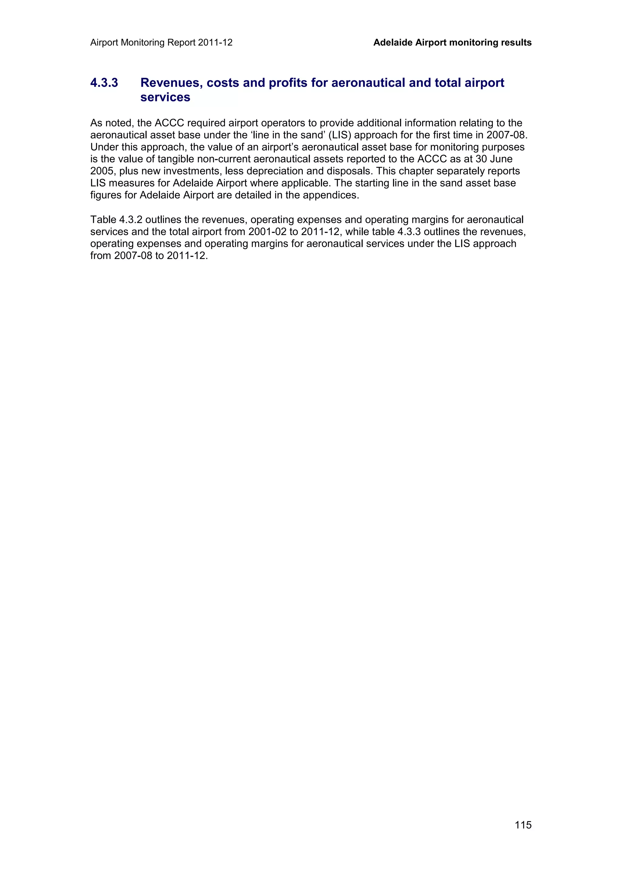 Airport Monitoring Report 2011-12 Adelaide Airport monitoring results
115
4.3.3 Revenues, costs and profits for aeronautical and total airport
services
As noted, the ACCC required airport operators to provide additional information relating to the
aeronautical asset base under the ‘line in the sand’ (LIS) approach for the first time in 2007-08.
Under this approach, the value of an airport’s aeronautical asset base for monitoring purposes
is the value of tangible non-current aeronautical assets reported to the ACCC as at 30 June
2005, plus new investments, less depreciation and disposals. This chapter separately reports
LIS measures for Adelaide Airport where applicable. The starting line in the sand asset base
figures for Adelaide Airport are detailed in the appendices.
Table 4.3.2 outlines the revenues, operating expenses and operating margins for aeronautical
services and the total airport from 2001-02 to 2011-12, while table 4.3.3 outlines the revenues,
operating expenses and operating margins for aeronautical services under the LIS approach
from 2007-08 to 2011-12.
 