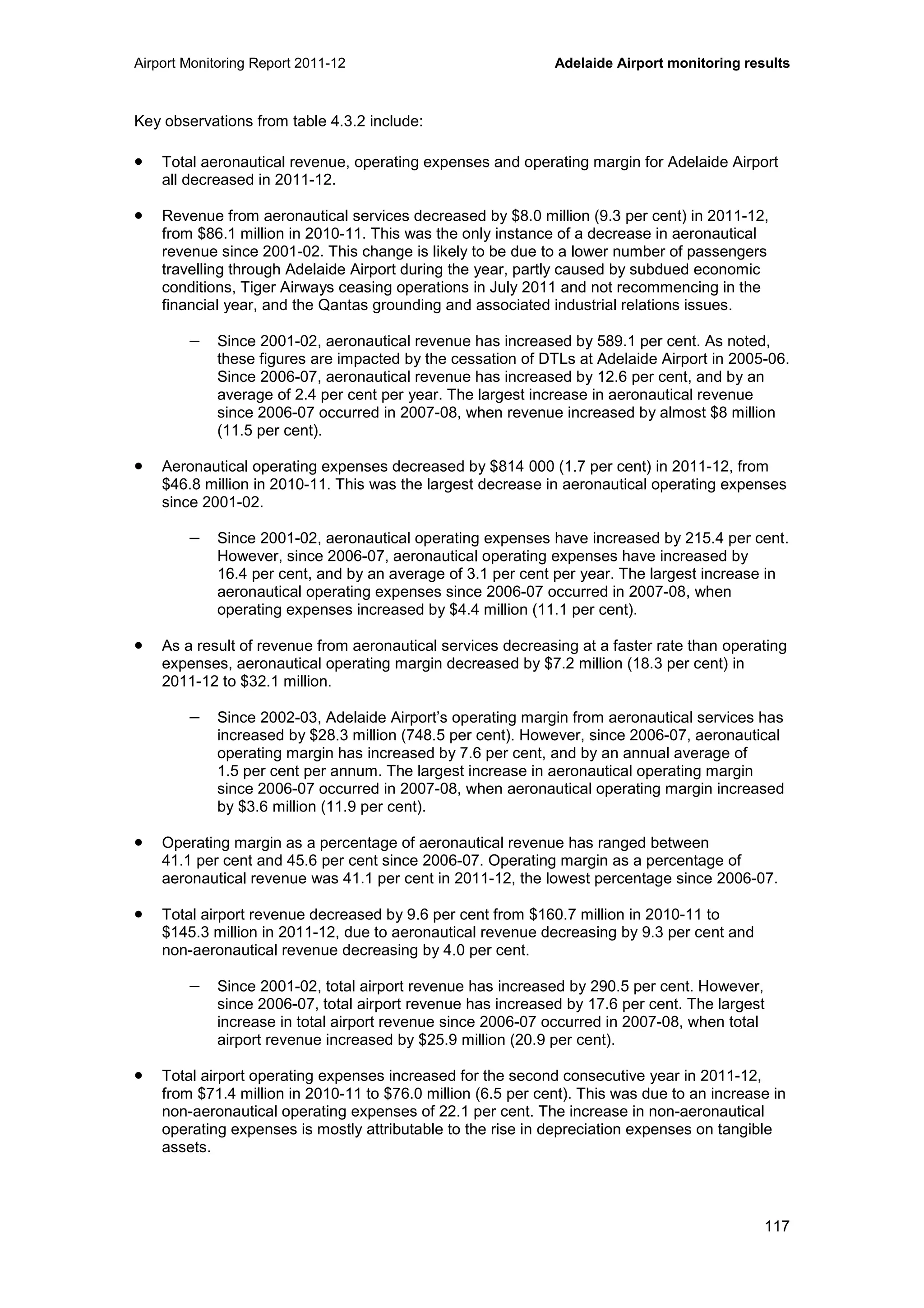 Airport Monitoring Report 2011-12 Adelaide Airport monitoring results
117
Key observations from table 4.3.2 include:
• Total aeronautical revenue, operating expenses and operating margin for Adelaide Airport
all decreased in 2011-12.
• Revenue from aeronautical services decreased by $8.0 million (9.3 per cent) in 2011-12,
from $86.1 million in 2010-11. This was the only instance of a decrease in aeronautical
revenue since 2001-02. This change is likely to be due to a lower number of passengers
travelling through Adelaide Airport during the year, partly caused by subdued economic
conditions, Tiger Airways ceasing operations in July 2011 and not recommencing in the
financial year, and the Qantas grounding and associated industrial relations issues.
− Since 2001-02, aeronautical revenue has increased by 589.1 per cent. As noted,
these figures are impacted by the cessation of DTLs at Adelaide Airport in 2005-06.
Since 2006-07, aeronautical revenue has increased by 12.6 per cent, and by an
average of 2.4 per cent per year. The largest increase in aeronautical revenue
since 2006-07 occurred in 2007-08, when revenue increased by almost $8 million
(11.5 per cent).
• Aeronautical operating expenses decreased by $814 000 (1.7 per cent) in 2011-12, from
$46.8 million in 2010-11. This was the largest decrease in aeronautical operating expenses
since 2001-02.
− Since 2001-02, aeronautical operating expenses have increased by 215.4 per cent.
However, since 2006-07, aeronautical operating expenses have increased by
16.4 per cent, and by an average of 3.1 per cent per year. The largest increase in
aeronautical operating expenses since 2006-07 occurred in 2007-08, when
operating expenses increased by $4.4 million (11.1 per cent).
• As a result of revenue from aeronautical services decreasing at a faster rate than operating
expenses, aeronautical operating margin decreased by $7.2 million (18.3 per cent) in
2011-12 to $32.1 million.
− Since 2002-03, Adelaide Airport’s operating margin from aeronautical services has
increased by $28.3 million (748.5 per cent). However, since 2006-07, aeronautical
operating margin has increased by 7.6 per cent, and by an annual average of
1.5 per cent per annum. The largest increase in aeronautical operating margin
since 2006-07 occurred in 2007-08, when aeronautical operating margin increased
by $3.6 million (11.9 per cent).
• Operating margin as a percentage of aeronautical revenue has ranged between
41.1 per cent and 45.6 per cent since 2006-07. Operating margin as a percentage of
aeronautical revenue was 41.1 per cent in 2011-12, the lowest percentage since 2006-07.
• Total airport revenue decreased by 9.6 per cent from $160.7 million in 2010-11 to
$145.3 million in 2011-12, due to aeronautical revenue decreasing by 9.3 per cent and
non-aeronautical revenue decreasing by 4.0 per cent.
− Since 2001-02, total airport revenue has increased by 290.5 per cent. However,
since 2006-07, total airport revenue has increased by 17.6 per cent. The largest
increase in total airport revenue since 2006-07 occurred in 2007-08, when total
airport revenue increased by $25.9 million (20.9 per cent).
• Total airport operating expenses increased for the second consecutive year in 2011-12,
from $71.4 million in 2010-11 to $76.0 million (6.5 per cent). This was due to an increase in
non-aeronautical operating expenses of 22.1 per cent. The increase in non-aeronautical
operating expenses is mostly attributable to the rise in depreciation expenses on tangible
assets.
 