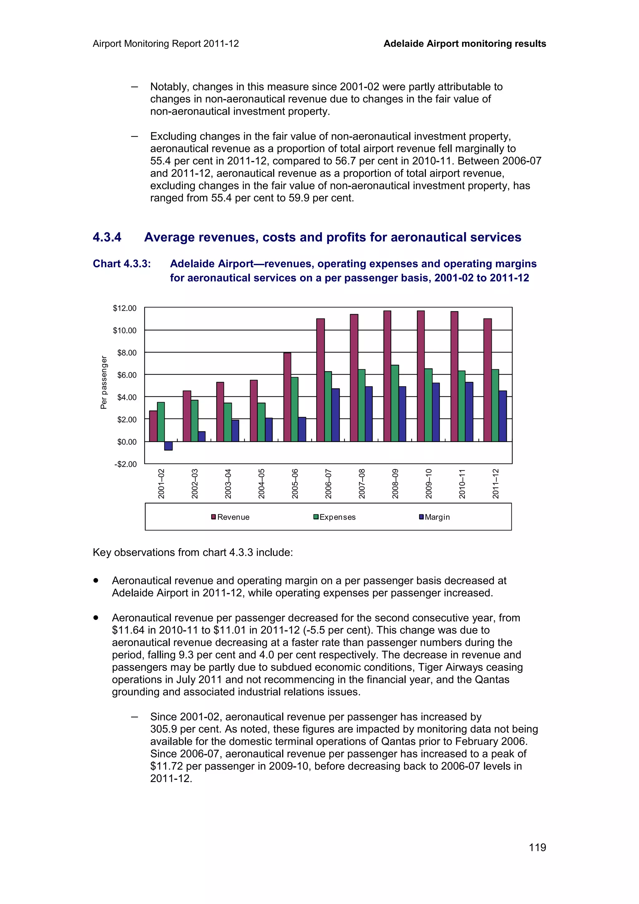 Airport Monitoring Report 2011-12 Adelaide Airport monitoring results
119
− Notably, changes in this measure since 2001-02 were partly attributable to
changes in non-aeronautical revenue due to changes in the fair value of
non-aeronautical investment property.
− Excluding changes in the fair value of non-aeronautical investment property,
aeronautical revenue as a proportion of total airport revenue fell marginally to
55.4 per cent in 2011-12, compared to 56.7 per cent in 2010-11. Between 2006-07
and 2011-12, aeronautical revenue as a proportion of total airport revenue,
excluding changes in the fair value of non-aeronautical investment property, has
ranged from 55.4 per cent to 59.9 per cent.
4.3.4 Average revenues, costs and profits for aeronautical services
Chart 4.3.3: Adelaide Airport—revenues, operating expenses and operating margins
for aeronautical services on a per passenger basis, 2001-02 to 2011-12
Key observations from chart 4.3.3 include:
• Aeronautical revenue and operating margin on a per passenger basis decreased at
Adelaide Airport in 2011-12, while operating expenses per passenger increased.
• Aeronautical revenue per passenger decreased for the second consecutive year, from
$11.64 in 2010-11 to $11.01 in 2011-12 (-5.5 per cent). This change was due to
aeronautical revenue decreasing at a faster rate than passenger numbers during the
period, falling 9.3 per cent and 4.0 per cent respectively. The decrease in revenue and
passengers may be partly due to subdued economic conditions, Tiger Airways ceasing
operations in July 2011 and not recommencing in the financial year, and the Qantas
grounding and associated industrial relations issues.
− Since 2001-02, aeronautical revenue per passenger has increased by
305.9 per cent. As noted, these figures are impacted by monitoring data not being
available for the domestic terminal operations of Qantas prior to February 2006.
Since 2006-07, aeronautical revenue per passenger has increased to a peak of
$11.72 per passenger in 2009-10, before decreasing back to 2006-07 levels in
2011-12.
-$2.00
$0.00
$2.00
$4.00
$6.00
$8.00
$10.00
$12.00
2001–02
2002–03
2003–04
2004–05
2005–06
2006–07
2007–08
2008–09
2009–10
2010–11
2011–12
Perpassenger
Revenue Expenses Margin
 