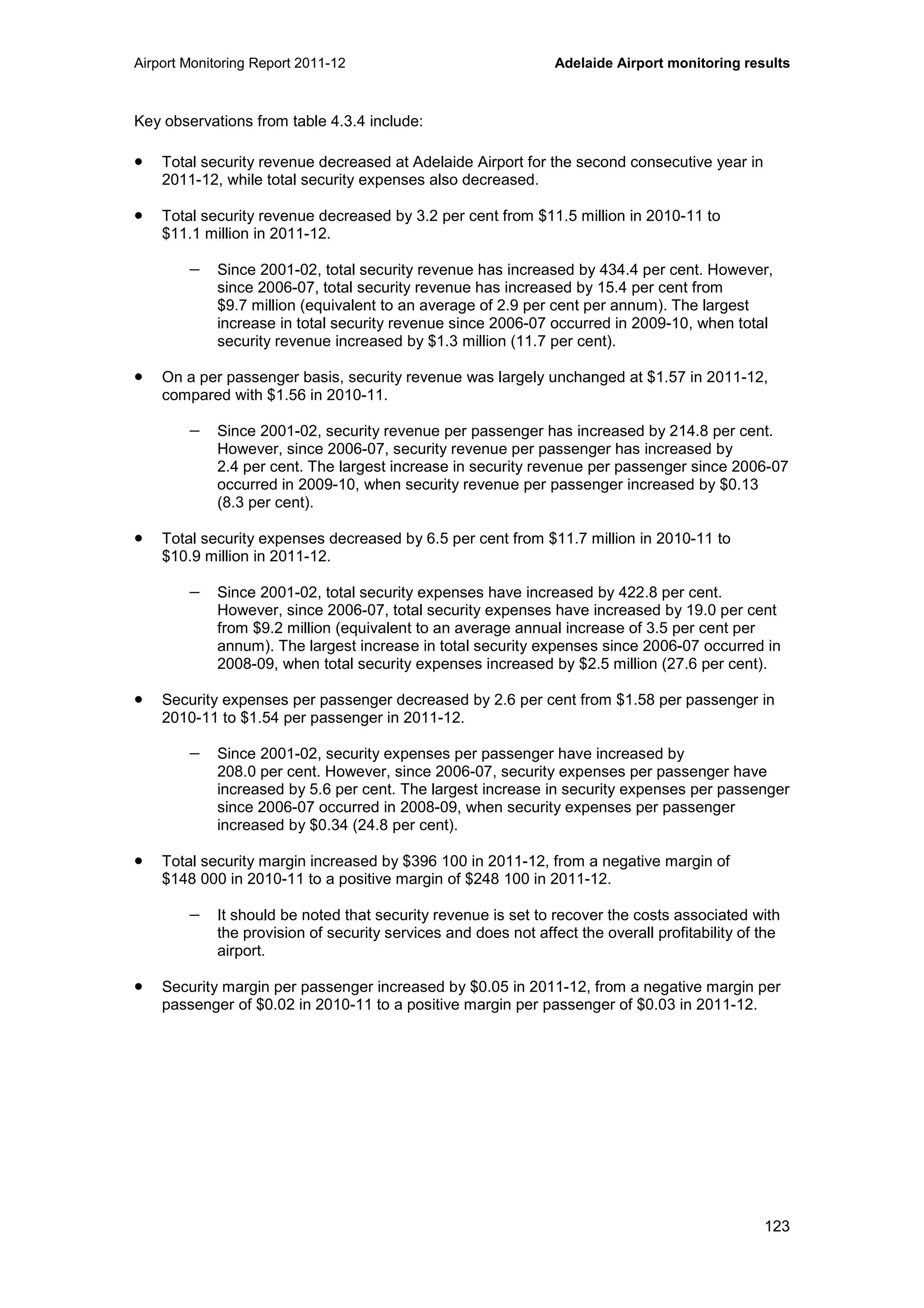 Airport Monitoring Report 2011-12 Adelaide Airport monitoring results
123
Key observations from table 4.3.4 include:
• Total security revenue decreased at Adelaide Airport for the second consecutive year in
2011-12, while total security expenses also decreased.
• Total security revenue decreased by 3.2 per cent from $11.5 million in 2010-11 to
$11.1 million in 2011-12.
− Since 2001-02, total security revenue has increased by 434.4 per cent. However,
since 2006-07, total security revenue has increased by 15.4 per cent from
$9.7 million (equivalent to an average of 2.9 per cent per annum). The largest
increase in total security revenue since 2006-07 occurred in 2009-10, when total
security revenue increased by $1.3 million (11.7 per cent).
• On a per passenger basis, security revenue was largely unchanged at $1.57 in 2011-12,
compared with $1.56 in 2010-11.
− Since 2001-02, security revenue per passenger has increased by 214.8 per cent.
However, since 2006-07, security revenue per passenger has increased by
2.4 per cent. The largest increase in security revenue per passenger since 2006-07
occurred in 2009-10, when security revenue per passenger increased by $0.13
(8.3 per cent).
• Total security expenses decreased by 6.5 per cent from $11.7 million in 2010-11 to
$10.9 million in 2011-12.
− Since 2001-02, total security expenses have increased by 422.8 per cent.
However, since 2006-07, total security expenses have increased by 19.0 per cent
from $9.2 million (equivalent to an average annual increase of 3.5 per cent per
annum). The largest increase in total security expenses since 2006-07 occurred in
2008-09, when total security expenses increased by $2.5 million (27.6 per cent).
• Security expenses per passenger decreased by 2.6 per cent from $1.58 per passenger in
2010-11 to $1.54 per passenger in 2011-12.
− Since 2001-02, security expenses per passenger have increased by
208.0 per cent. However, since 2006-07, security expenses per passenger have
increased by 5.6 per cent. The largest increase in security expenses per passenger
since 2006-07 occurred in 2008-09, when security expenses per passenger
increased by $0.34 (24.8 per cent).
• Total security margin increased by $396 100 in 2011-12, from a negative margin of
$148 000 in 2010-11 to a positive margin of $248 100 in 2011-12.
− It should be noted that security revenue is set to recover the costs associated with
the provision of security services and does not affect the overall profitability of the
airport.
• Security margin per passenger increased by $0.05 in 2011-12, from a negative margin per
passenger of $0.02 in 2010-11 to a positive margin per passenger of $0.03 in 2011-12.
 