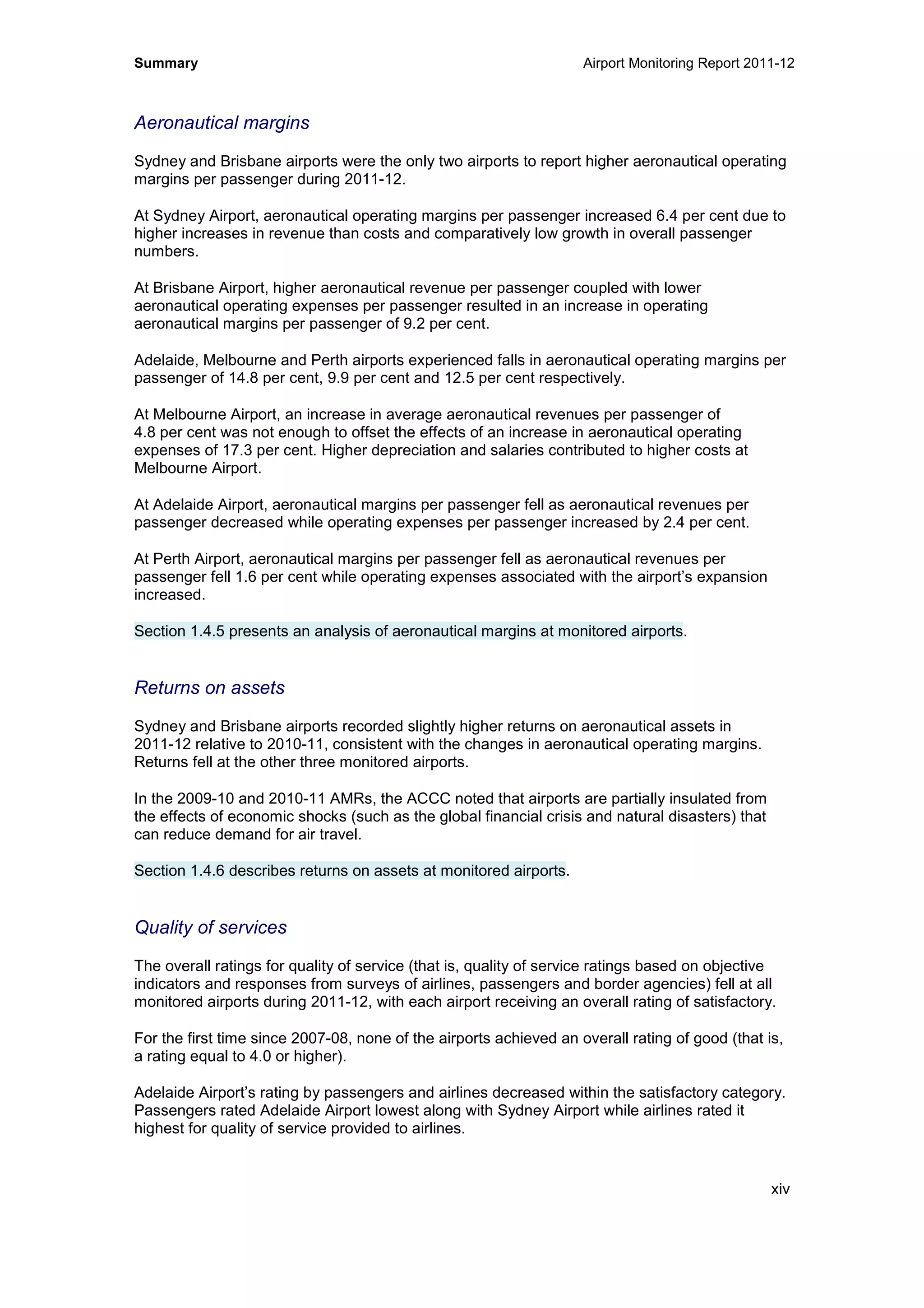 Summary Airport Monitoring Report 2011-12
xiv
Aeronautical margins
Sydney and Brisbane airports were the only two airports to report higher aeronautical operating
margins per passenger during 2011-12.
At Sydney Airport, aeronautical operating margins per passenger increased 6.4 per cent due to
higher increases in revenue than costs and comparatively low growth in overall passenger
numbers.
At Brisbane Airport, higher aeronautical revenue per passenger coupled with lower
aeronautical operating expenses per passenger resulted in an increase in operating
aeronautical margins per passenger of 9.2 per cent.
Adelaide, Melbourne and Perth airports experienced falls in aeronautical operating margins per
passenger of 14.8 per cent, 9.9 per cent and 12.5 per cent respectively.
At Melbourne Airport, an increase in average aeronautical revenues per passenger of
4.8 per cent was not enough to offset the effects of an increase in aeronautical operating
expenses of 17.3 per cent. Higher depreciation and salaries contributed to higher costs at
Melbourne Airport.
At Adelaide Airport, aeronautical margins per passenger fell as aeronautical revenues per
passenger decreased while operating expenses per passenger increased by 2.4 per cent.
At Perth Airport, aeronautical margins per passenger fell as aeronautical revenues per
passenger fell 1.6 per cent while operating expenses associated with the airport’s expansion
increased.
Section 1.4.5 presents an analysis of aeronautical margins at monitored airports.
Returns on assets
Sydney and Brisbane airports recorded slightly higher returns on aeronautical assets in
2011-12 relative to 2010-11, consistent with the changes in aeronautical operating margins.
Returns fell at the other three monitored airports.
In the 2009-10 and 2010-11 AMRs, the ACCC noted that airports are partially insulated from
the effects of economic shocks (such as the global financial crisis and natural disasters) that
can reduce demand for air travel.
Section 1.4.6 describes returns on assets at monitored airports.
Quality of services
The overall ratings for quality of service (that is, quality of service ratings based on objective
indicators and responses from surveys of airlines, passengers and border agencies) fell at all
monitored airports during 2011-12, with each airport receiving an overall rating of satisfactory.
For the first time since 2007-08, none of the airports achieved an overall rating of good (that is,
a rating equal to 4.0 or higher).
Adelaide Airport’s rating by passengers and airlines decreased within the satisfactory category.
Passengers rated Adelaide Airport lowest along with Sydney Airport while airlines rated it
highest for quality of service provided to airlines.
 