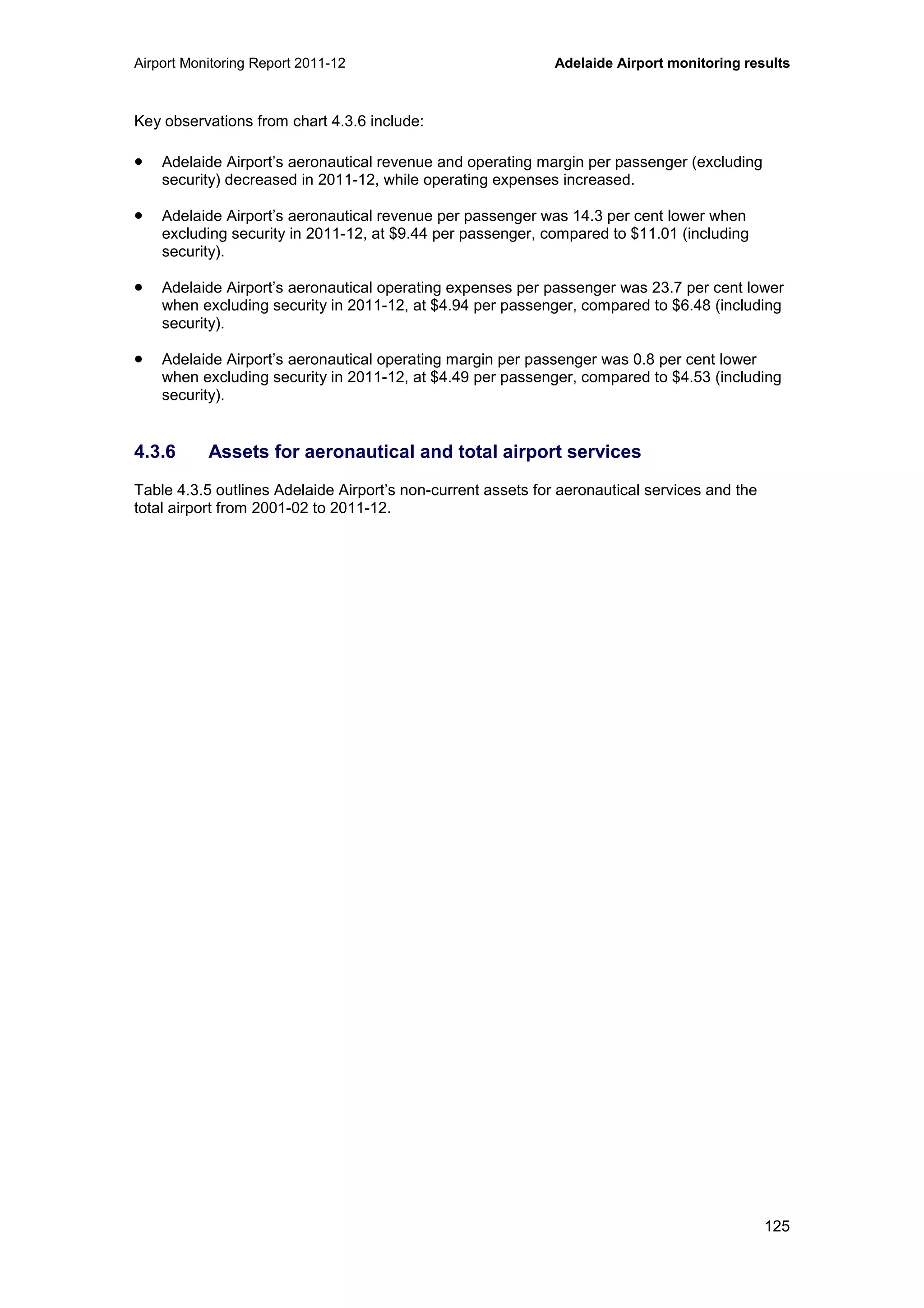 Airport Monitoring Report 2011-12 Adelaide Airport monitoring results
125
Key observations from chart 4.3.6 include:
• Adelaide Airport’s aeronautical revenue and operating margin per passenger (excluding
security) decreased in 2011-12, while operating expenses increased.
• Adelaide Airport’s aeronautical revenue per passenger was 14.3 per cent lower when
excluding security in 2011-12, at $9.44 per passenger, compared to $11.01 (including
security).
• Adelaide Airport’s aeronautical operating expenses per passenger was 23.7 per cent lower
when excluding security in 2011-12, at $4.94 per passenger, compared to $6.48 (including
security).
• Adelaide Airport’s aeronautical operating margin per passenger was 0.8 per cent lower
when excluding security in 2011-12, at $4.49 per passenger, compared to $4.53 (including
security).
4.3.6 Assets for aeronautical and total airport services
Table 4.3.5 outlines Adelaide Airport’s non-current assets for aeronautical services and the
total airport from 2001-02 to 2011-12.
 
