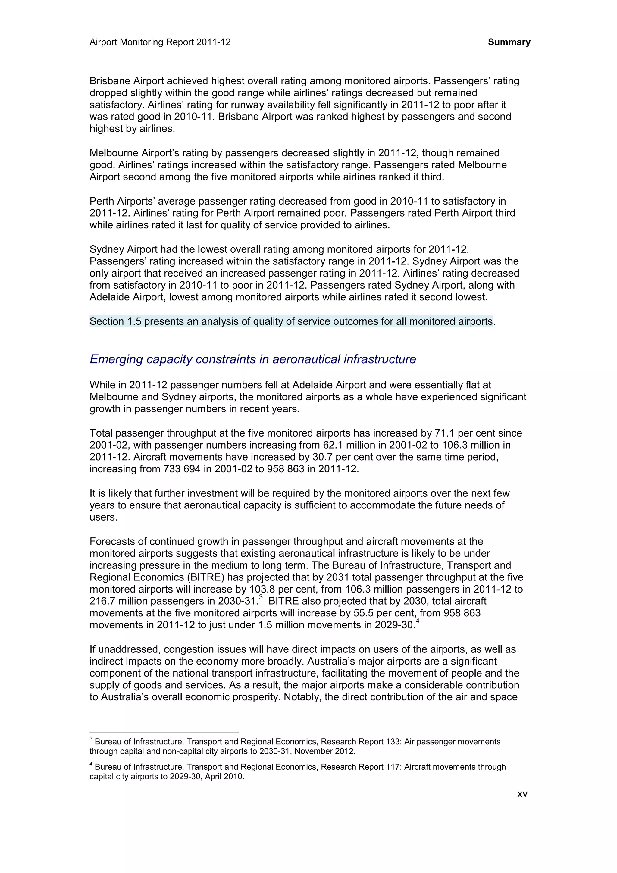 Airport Monitoring Report 2011-12 Summary
xv
Brisbane Airport achieved highest overall rating among monitored airports. Passengers’ rating
dropped slightly within the good range while airlines’ ratings decreased but remained
satisfactory. Airlines’ rating for runway availability fell significantly in 2011-12 to poor after it
was rated good in 2010-11. Brisbane Airport was ranked highest by passengers and second
highest by airlines.
Melbourne Airport’s rating by passengers decreased slightly in 2011-12, though remained
good. Airlines’ ratings increased within the satisfactory range. Passengers rated Melbourne
Airport second among the five monitored airports while airlines ranked it third.
Perth Airports’ average passenger rating decreased from good in 2010-11 to satisfactory in
2011-12. Airlines’ rating for Perth Airport remained poor. Passengers rated Perth Airport third
while airlines rated it last for quality of service provided to airlines.
Sydney Airport had the lowest overall rating among monitored airports for 2011-12.
Passengers’ rating increased within the satisfactory range in 2011-12. Sydney Airport was the
only airport that received an increased passenger rating in 2011-12. Airlines’ rating decreased
from satisfactory in 2010-11 to poor in 2011-12. Passengers rated Sydney Airport, along with
Adelaide Airport, lowest among monitored airports while airlines rated it second lowest.
Section 1.5 presents an analysis of quality of service outcomes for all monitored airports.
Emerging capacity constraints in aeronautical infrastructure
While in 2011-12 passenger numbers fell at Adelaide Airport and were essentially flat at
Melbourne and Sydney airports, the monitored airports as a whole have experienced significant
growth in passenger numbers in recent years.
Total passenger throughput at the five monitored airports has increased by 71.1 per cent since
2001-02, with passenger numbers increasing from 62.1 million in 2001-02 to 106.3 million in
2011-12. Aircraft movements have increased by 30.7 per cent over the same time period,
increasing from 733 694 in 2001-02 to 958 863 in 2011-12.
It is likely that further investment will be required by the monitored airports over the next few
years to ensure that aeronautical capacity is sufficient to accommodate the future needs of
users.
Forecasts of continued growth in passenger throughput and aircraft movements at the
monitored airports suggests that existing aeronautical infrastructure is likely to be under
increasing pressure in the medium to long term. The Bureau of Infrastructure, Transport and
Regional Economics (BITRE) has projected that by 2031 total passenger throughput at the five
monitored airports will increase by 103.8 per cent, from 106.3 million passengers in 2011-12 to
216.7 million passengers in 2030-31.
3
BITRE also projected that by 2030, total aircraft
movements at the five monitored airports will increase by 55.5 per cent, from 958 863
movements in 2011-12 to just under 1.5 million movements in 2029-30.
4
If unaddressed, congestion issues will have direct impacts on users of the airports, as well as
indirect impacts on the economy more broadly. Australia’s major airports are a significant
component of the national transport infrastructure, facilitating the movement of people and the
supply of goods and services. As a result, the major airports make a considerable contribution
to Australia’s overall economic prosperity. Notably, the direct contribution of the air and space
3
Bureau of Infrastructure, Transport and Regional Economics, Research Report 133: Air passenger movements
through capital and non-capital city airports to 2030-31, November 2012.
4
Bureau of Infrastructure, Transport and Regional Economics, Research Report 117: Aircraft movements through
capital city airports to 2029-30, April 2010.
 