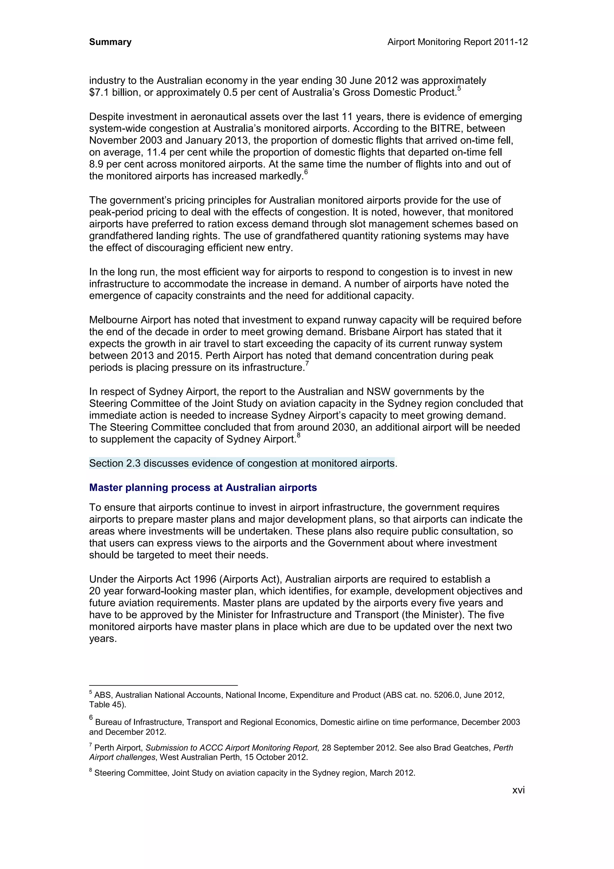 Summary Airport Monitoring Report 2011-12
xvi
industry to the Australian economy in the year ending 30 June 2012 was approximately
$7.1 billion, or approximately 0.5 per cent of Australia’s Gross Domestic Product.
5
Despite investment in aeronautical assets over the last 11 years, there is evidence of emerging
system-wide congestion at Australia’s monitored airports. According to the BITRE, between
November 2003 and January 2013, the proportion of domestic flights that arrived on-time fell,
on average, 11.4 per cent while the proportion of domestic flights that departed on-time fell
8.9 per cent across monitored airports. At the same time the number of flights into and out of
the monitored airports has increased markedly.
6
The government’s pricing principles for Australian monitored airports provide for the use of
peak-period pricing to deal with the effects of congestion. It is noted, however, that monitored
airports have preferred to ration excess demand through slot management schemes based on
grandfathered landing rights. The use of grandfathered quantity rationing systems may have
the effect of discouraging efficient new entry.
In the long run, the most efficient way for airports to respond to congestion is to invest in new
infrastructure to accommodate the increase in demand. A number of airports have noted the
emergence of capacity constraints and the need for additional capacity.
Melbourne Airport has noted that investment to expand runway capacity will be required before
the end of the decade in order to meet growing demand. Brisbane Airport has stated that it
expects the growth in air travel to start exceeding the capacity of its current runway system
between 2013 and 2015. Perth Airport has noted that demand concentration during peak
periods is placing pressure on its infrastructure.
7
In respect of Sydney Airport, the report to the Australian and NSW governments by the
Steering Committee of the Joint Study on aviation capacity in the Sydney region concluded that
immediate action is needed to increase Sydney Airport’s capacity to meet growing demand.
The Steering Committee concluded that from around 2030, an additional airport will be needed
to supplement the capacity of Sydney Airport.
8
Section 2.3 discusses evidence of congestion at monitored airports.
Master planning process at Australian airports
To ensure that airports continue to invest in airport infrastructure, the government requires
airports to prepare master plans and major development plans, so that airports can indicate the
areas where investments will be undertaken. These plans also require public consultation, so
that users can express views to the airports and the Government about where investment
should be targeted to meet their needs.
Under the Airports Act 1996 (Airports Act), Australian airports are required to establish a
20 year forward-looking master plan, which identifies, for example, development objectives and
future aviation requirements. Master plans are updated by the airports every five years and
have to be approved by the Minister for Infrastructure and Transport (the Minister). The five
monitored airports have master plans in place which are due to be updated over the next two
years.
5
ABS, Australian National Accounts, National Income, Expenditure and Product (ABS cat. no. 5206.0, June 2012,
Table 45).
6
Bureau of Infrastructure, Transport and Regional Economics, Domestic airline on time performance, December 2003
and December 2012.
7
Perth Airport, Submission to ACCC Airport Monitoring Report, 28 September 2012. See also Brad Geatches, Perth
Airport challenges, West Australian Perth, 15 October 2012.
8
Steering Committee, Joint Study on aviation capacity in the Sydney region, March 2012.
 