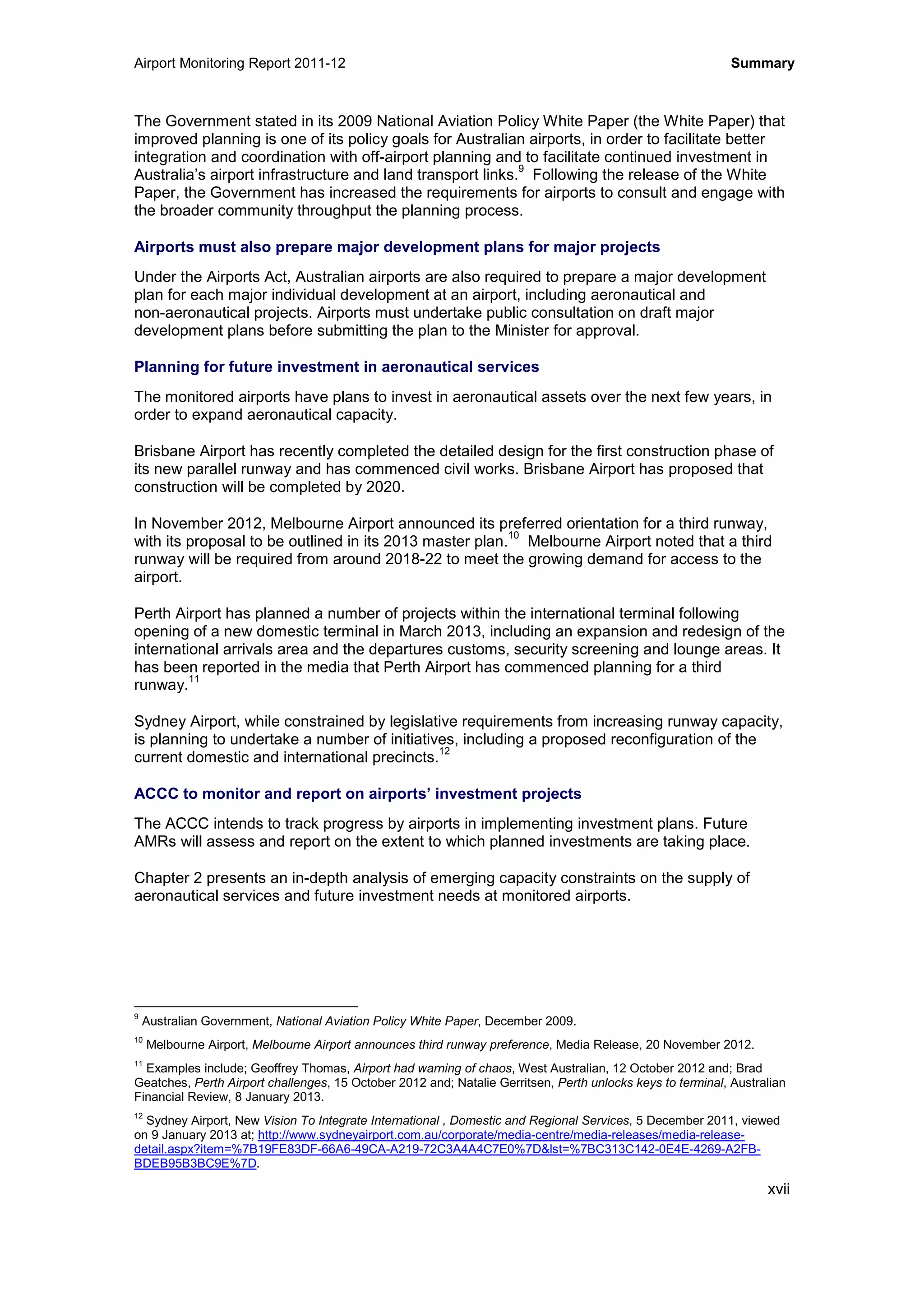 Airport Monitoring Report 2011-12 Summary
xvii
The Government stated in its 2009 National Aviation Policy White Paper (the White Paper) that
improved planning is one of its policy goals for Australian airports, in order to facilitate better
integration and coordination with off-airport planning and to facilitate continued investment in
Australia’s airport infrastructure and land transport links.
9
Following the release of the White
Paper, the Government has increased the requirements for airports to consult and engage with
the broader community throughput the planning process.
Airports must also prepare major development plans for major projects
Under the Airports Act, Australian airports are also required to prepare a major development
plan for each major individual development at an airport, including aeronautical and
non-aeronautical projects. Airports must undertake public consultation on draft major
development plans before submitting the plan to the Minister for approval.
Planning for future investment in aeronautical services
The monitored airports have plans to invest in aeronautical assets over the next few years, in
order to expand aeronautical capacity.
Brisbane Airport has recently completed the detailed design for the first construction phase of
its new parallel runway and has commenced civil works. Brisbane Airport has proposed that
construction will be completed by 2020.
In November 2012, Melbourne Airport announced its preferred orientation for a third runway,
with its proposal to be outlined in its 2013 master plan.
10
Melbourne Airport noted that a third
runway will be required from around 2018-22 to meet the growing demand for access to the
airport.
Perth Airport has planned a number of projects within the international terminal following
opening of a new domestic terminal in March 2013, including an expansion and redesign of the
international arrivals area and the departures customs, security screening and lounge areas. It
has been reported in the media that Perth Airport has commenced planning for a third
runway.
11
Sydney Airport, while constrained by legislative requirements from increasing runway capacity,
is planning to undertake a number of initiatives, including a proposed reconfiguration of the
current domestic and international precincts.
12
ACCC to monitor and report on airports’ investment projects
The ACCC intends to track progress by airports in implementing investment plans. Future
AMRs will assess and report on the extent to which planned investments are taking place.
Chapter 2 presents an in-depth analysis of emerging capacity constraints on the supply of
aeronautical services and future investment needs at monitored airports.
9
Australian Government, National Aviation Policy White Paper, December 2009.
10
Melbourne Airport, Melbourne Airport announces third runway preference, Media Release, 20 November 2012.
11
Examples include; Geoffrey Thomas, Airport had warning of chaos, West Australian, 12 October 2012 and; Brad
Geatches, Perth Airport challenges, 15 October 2012 and; Natalie Gerritsen, Perth unlocks keys to terminal, Australian
Financial Review, 8 January 2013.
12
Sydney Airport, New Vision To Integrate International , Domestic and Regional Services, 5 December 2011, viewed
on 9 January 2013 at; http://www.sydneyairport.com.au/corporate/media-centre/media-releases/media-release-
detail.aspx?item=%7B19FE83DF-66A6-49CA-A219-72C3A4A4C7E0%7D&lst=%7BC313C142-0E4E-4269-A2FB-
BDEB95B3BC9E%7D.
 