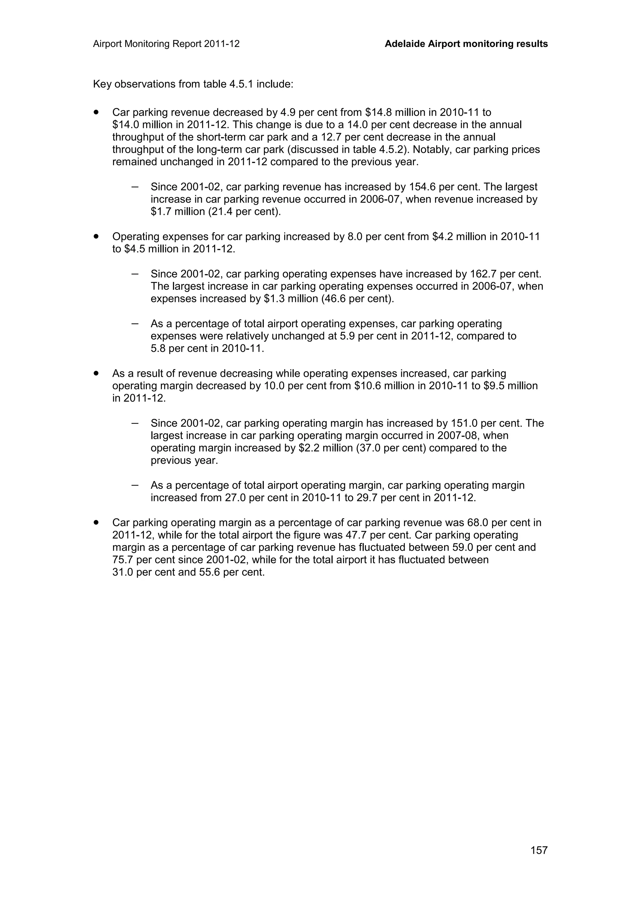 Airport Monitoring Report 2011-12 Adelaide Airport monitoring results
157
Key observations from table 4.5.1 include:
• Car parking revenue decreased by 4.9 per cent from $14.8 million in 2010-11 to
$14.0 million in 2011-12. This change is due to a 14.0 per cent decrease in the annual
throughput of the short-term car park and a 12.7 per cent decrease in the annual
throughput of the long-term car park (discussed in table 4.5.2). Notably, car parking prices
remained unchanged in 2011-12 compared to the previous year.
− Since 2001-02, car parking revenue has increased by 154.6 per cent. The largest
increase in car parking revenue occurred in 2006-07, when revenue increased by
$1.7 million (21.4 per cent).
• Operating expenses for car parking increased by 8.0 per cent from $4.2 million in 2010-11
to $4.5 million in 2011-12.
− Since 2001-02, car parking operating expenses have increased by 162.7 per cent.
The largest increase in car parking operating expenses occurred in 2006-07, when
expenses increased by $1.3 million (46.6 per cent).
− As a percentage of total airport operating expenses, car parking operating
expenses were relatively unchanged at 5.9 per cent in 2011-12, compared to
5.8 per cent in 2010-11.
• As a result of revenue decreasing while operating expenses increased, car parking
operating margin decreased by 10.0 per cent from $10.6 million in 2010-11 to $9.5 million
in 2011-12.
− Since 2001-02, car parking operating margin has increased by 151.0 per cent. The
largest increase in car parking operating margin occurred in 2007-08, when
operating margin increased by $2.2 million (37.0 per cent) compared to the
previous year.
− As a percentage of total airport operating margin, car parking operating margin
increased from 27.0 per cent in 2010-11 to 29.7 per cent in 2011-12.
• Car parking operating margin as a percentage of car parking revenue was 68.0 per cent in
2011-12, while for the total airport the figure was 47.7 per cent. Car parking operating
margin as a percentage of car parking revenue has fluctuated between 59.0 per cent and
75.7 per cent since 2001-02, while for the total airport it has fluctuated between
31.0 per cent and 55.6 per cent.
 